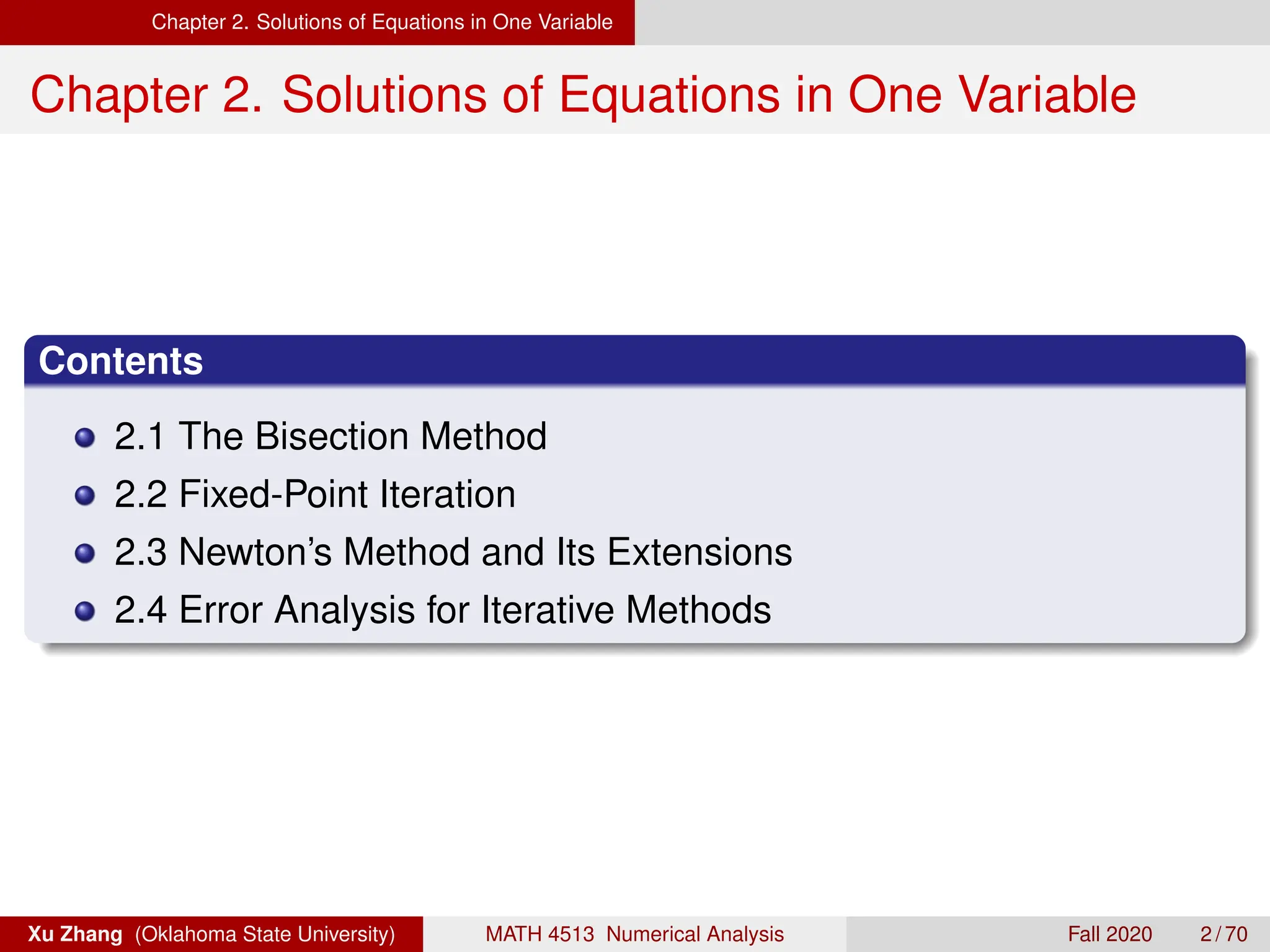 Chapter 2. Solutions of Equations in One Variable
Chapter 2. Solutions of Equations in One Variable
Contents
2.1 The Bisection Method
2.2 Fixed-Point Iteration
2.3 Newton’s Method and Its Extensions
2.4 Error Analysis for Iterative Methods
Xu Zhang (Oklahoma State University) MATH 4513 Numerical Analysis Fall 2020 2 / 70
 