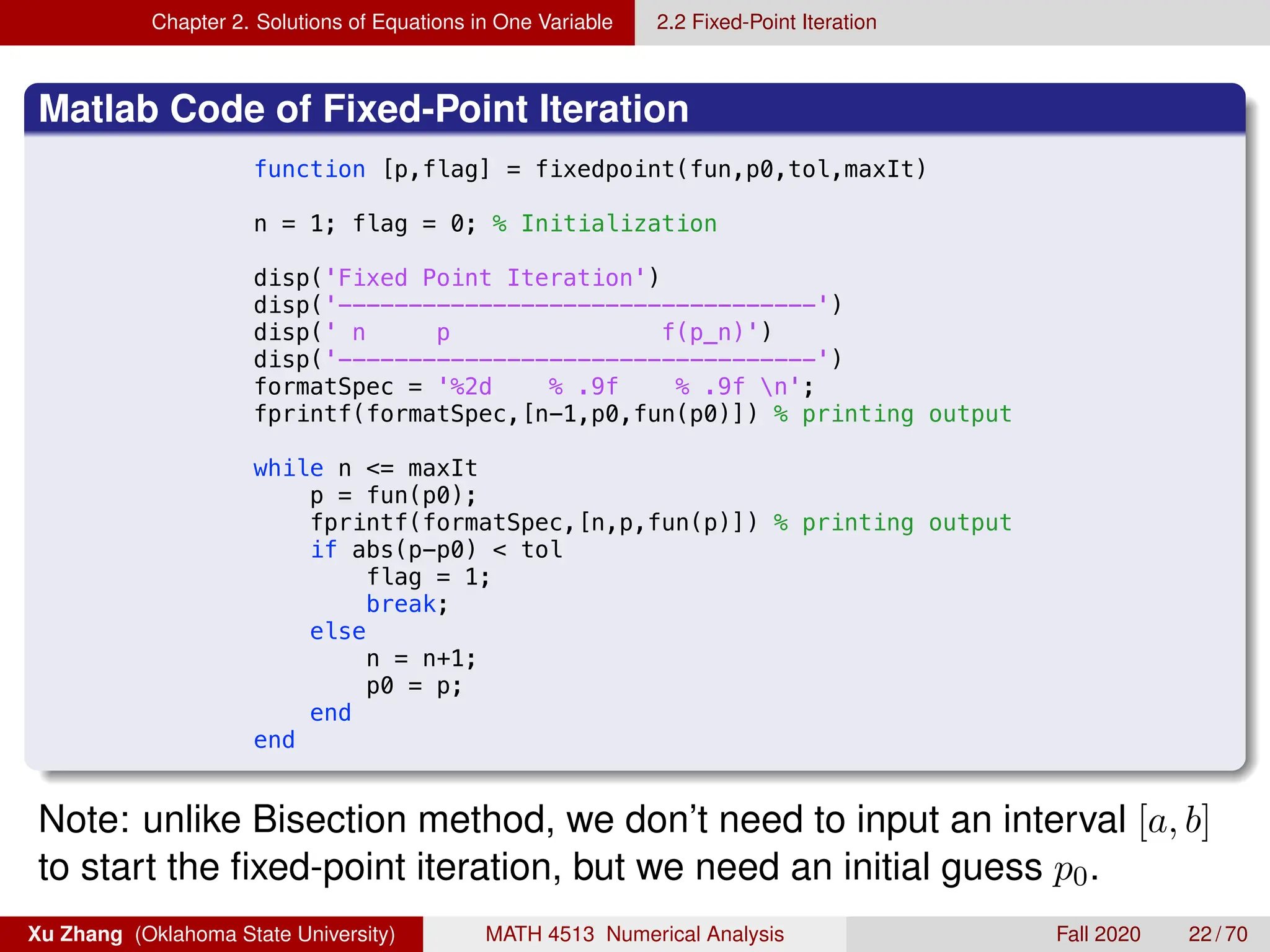 Chapter 2. Solutions of Equations in One Variable 2.2 Fixed-Point Iteration
Matlab Code of Fixed-Point Iteration
8/28/19 11:02 PM /Users/xuzhang/Dropbox/Te.../fixedpoi
function [p,flag] = fixedpoint(fun,p0,tol,maxIt)
n = 1; flag = 0; % Initialization
disp('Fixed Point Iteration')
disp('----------------------------------')
disp(' n p f(p_n)')
disp('----------------------------------')
formatSpec = '%2d % .9f % .9f n';
fprintf(formatSpec,[n-1,p0,fun(p0)]) % printing output
while n = maxIt
p = fun(p0);
fprintf(formatSpec,[n,p,fun(p)]) % printing output
if abs(p-p0)  tol
flag = 1;
break;
else
n = n+1;
p0 = p;
end
end
Note: unlike Bisection method, we don’t need to input an interval [a, b]
to start the fixed-point iteration, but we need an initial guess p0.
Xu Zhang (Oklahoma State University) MATH 4513 Numerical Analysis Fall 2020 22 / 70
 