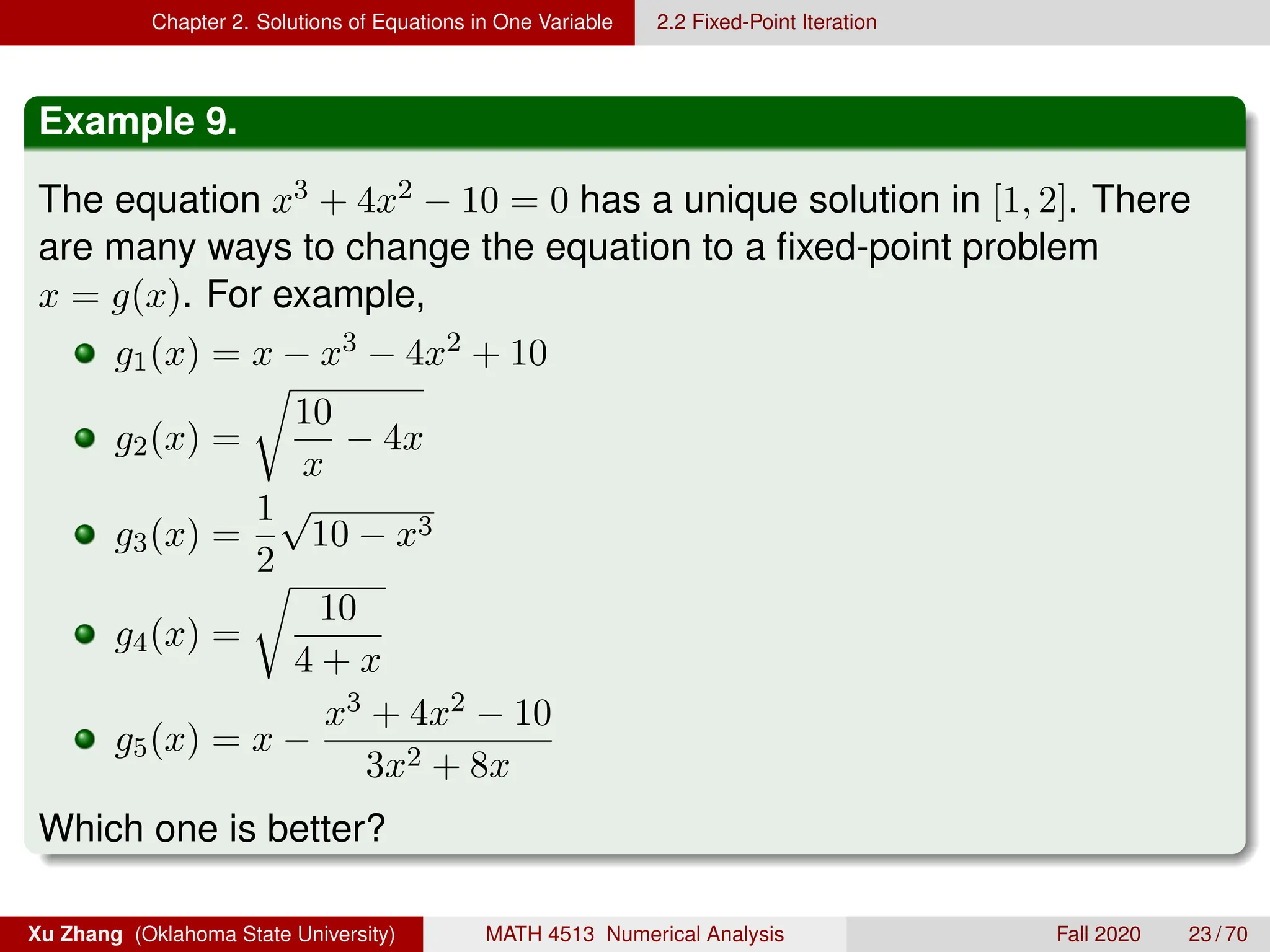 Chapter 2. Solutions of Equations in One Variable 2.2 Fixed-Point Iteration
Example 9.
The equation x3 + 4x2 − 10 = 0 has a unique solution in [1, 2]. There
are many ways to change the equation to a fixed-point problem
x = g(x). For example,
g1(x) = x − x3 − 4x2 + 10
g2(x) =
r
10
x
− 4x
g3(x) =
1
2
√
10 − x3
g4(x) =
r
10
4 + x
g5(x) = x −
x3 + 4x2 − 10
3x2 + 8x
Which one is better?
Xu Zhang (Oklahoma State University) MATH 4513 Numerical Analysis Fall 2020 23 / 70
 