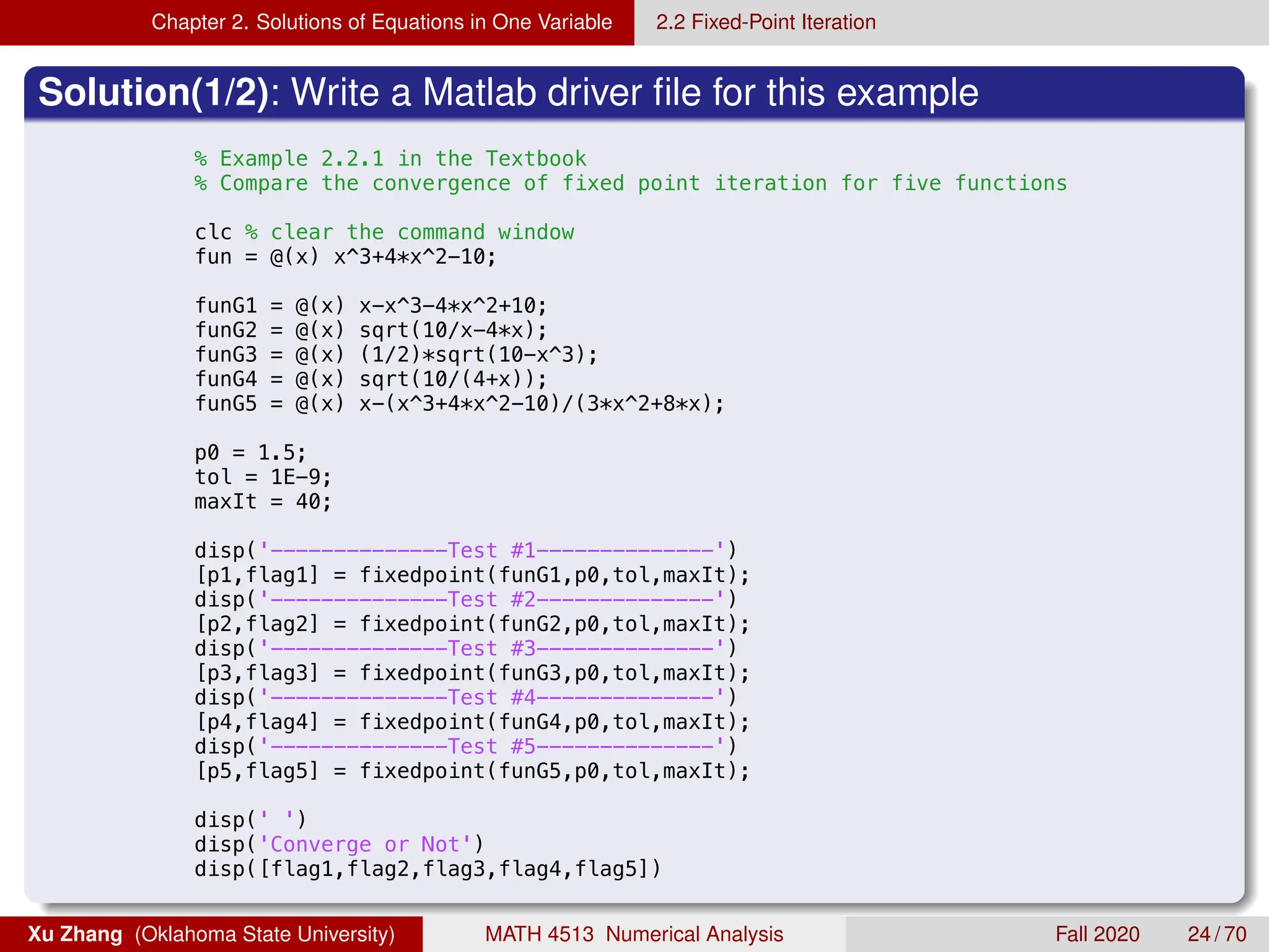 Chapter 2. Solutions of Equations in One Variable 2.2 Fixed-Point Iteration
Solution(1/2): Write a Matlab driver file for this example
8/28/19 11:11 PM /Users/xuzhang/Dropbox/Teach.../ex2_2_1.m 1
% Example 2.2.1 in the Textbook
% Compare the convergence of fixed point iteration for five functions
clc % clear the command window
fun = @(x) x^3+4*x^2-10;
funG1 = @(x) x-x^3-4*x^2+10;
funG2 = @(x) sqrt(10/x-4*x);
funG3 = @(x) (1/2)*sqrt(10-x^3);
funG4 = @(x) sqrt(10/(4+x));
funG5 = @(x) x-(x^3+4*x^2-10)/(3*x^2+8*x);
p0 = 1.5;
tol = 1E-9;
maxIt = 40;
disp('--------------Test #1--------------')
[p1,flag1] = fixedpoint(funG1,p0,tol,maxIt);
disp('--------------Test #2--------------')
[p2,flag2] = fixedpoint(funG2,p0,tol,maxIt);
disp('--------------Test #3--------------')
[p3,flag3] = fixedpoint(funG3,p0,tol,maxIt);
disp('--------------Test #4--------------')
[p4,flag4] = fixedpoint(funG4,p0,tol,maxIt);
disp('--------------Test #5--------------')
[p5,flag5] = fixedpoint(funG5,p0,tol,maxIt);
disp(' ')
disp('Converge or Not')
disp([flag1,flag2,flag3,flag4,flag5])
Xu Zhang (Oklahoma State University) MATH 4513 Numerical Analysis Fall 2020 24 / 70
 