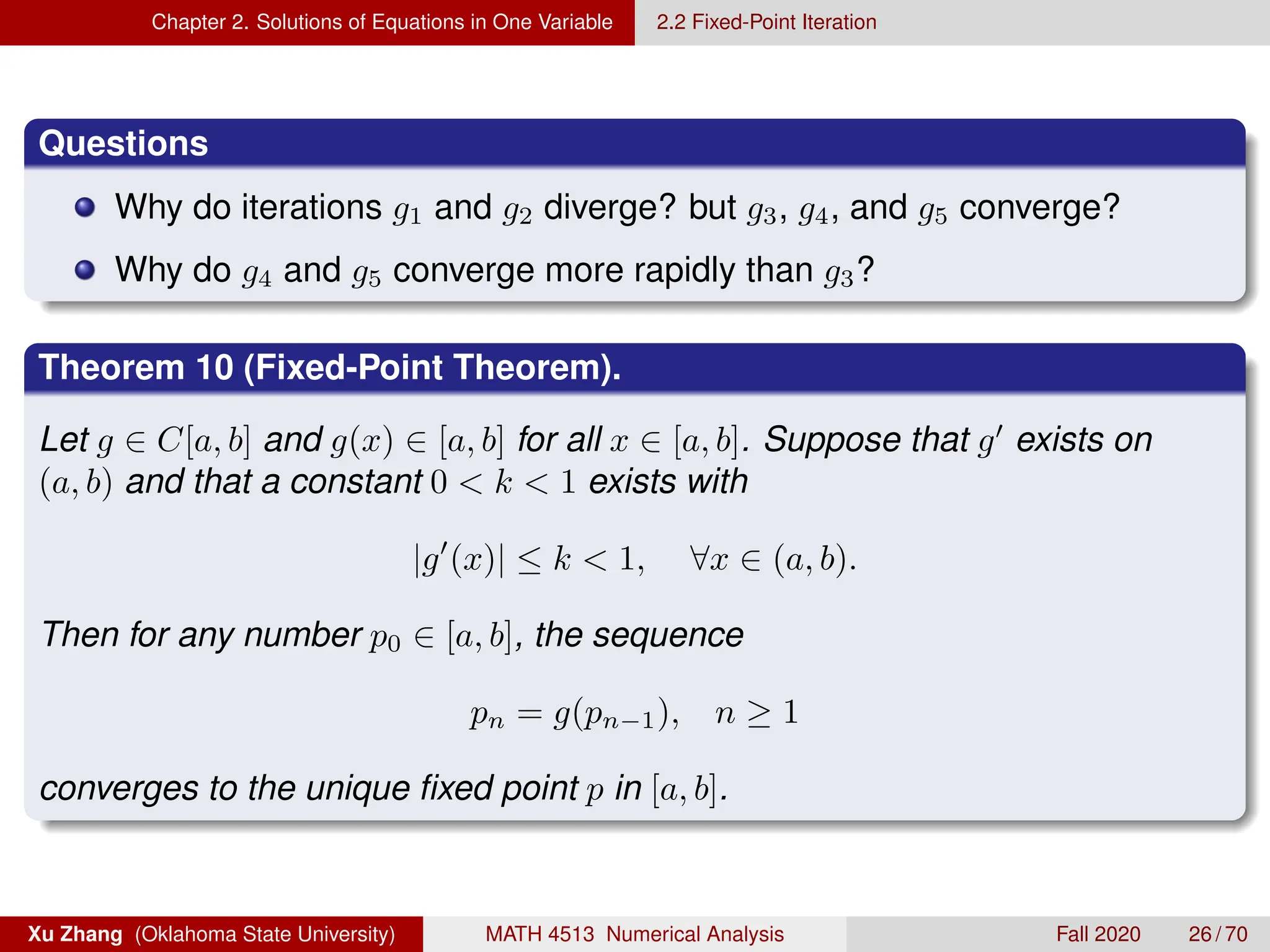 Chapter 2. Solutions of Equations in One Variable 2.2 Fixed-Point Iteration
Questions
Why do iterations g1 and g2 diverge? but g3, g4, and g5 converge?
Why do g4 and g5 converge more rapidly than g3?
Theorem 10 (Fixed-Point Theorem).
Let g ∈ C[a, b] and g(x) ∈ [a, b] for all x ∈ [a, b]. Suppose that g0
exists on
(a, b) and that a constant 0  k  1 exists with
|g0
(x)| ≤ k  1, ∀x ∈ (a, b).
Then for any number p0 ∈ [a, b], the sequence
pn = g(pn−1), n ≥ 1
converges to the unique fixed point p in [a, b].
Xu Zhang (Oklahoma State University) MATH 4513 Numerical Analysis Fall 2020 26 / 70
 