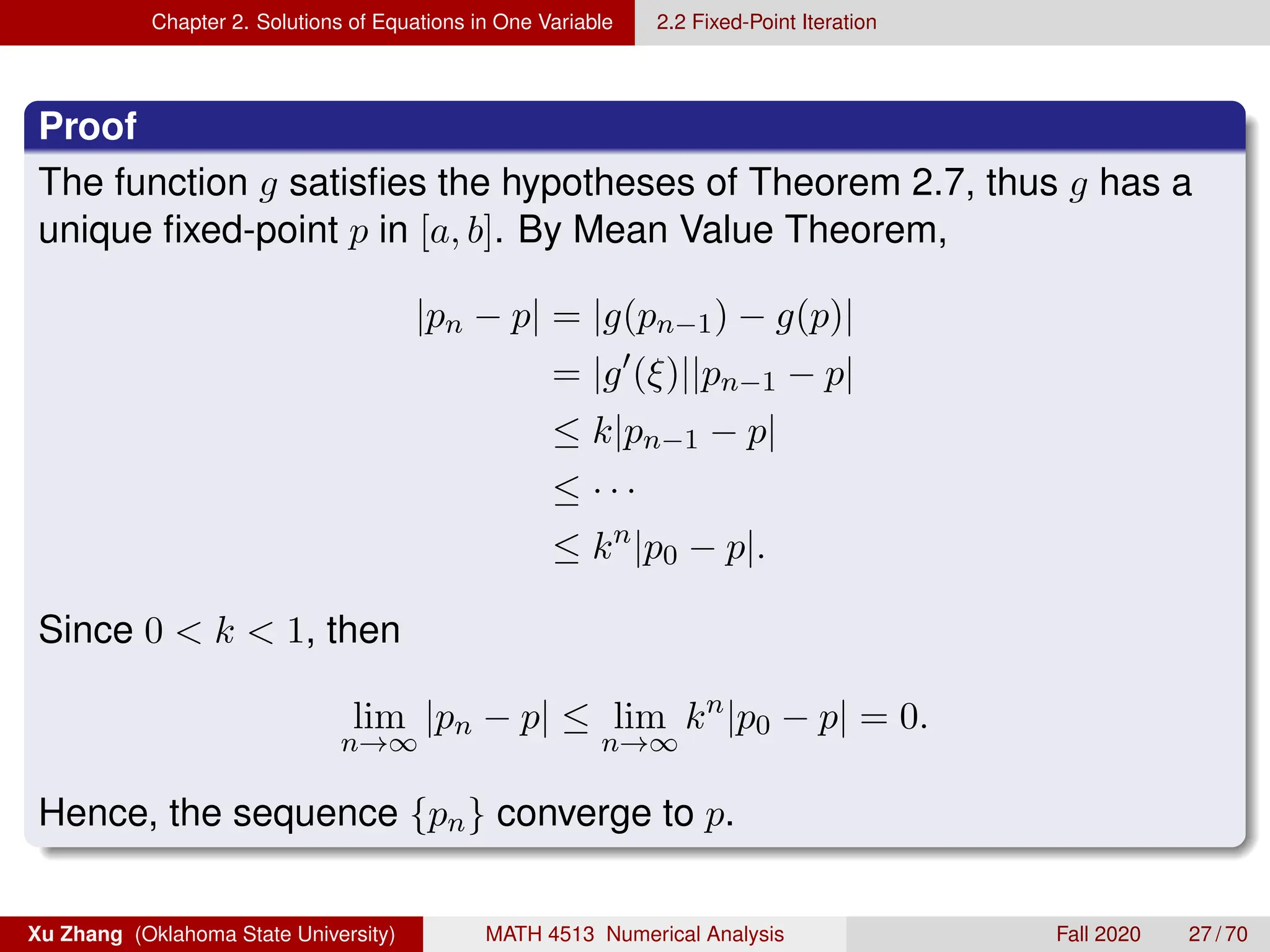 Chapter 2. Solutions of Equations in One Variable 2.2 Fixed-Point Iteration
Proof
The function g satisfies the hypotheses of Theorem 2.7, thus g has a
unique fixed-point p in [a, b]. By Mean Value Theorem,
|pn − p| = |g(pn−1) − g(p)|
= |g0
(ξ)||pn−1 − p|
≤ k|pn−1 − p|
≤ · · ·
≤ kn
|p0 − p|.
Since 0  k  1, then
lim
n→∞
|pn − p| ≤ lim
n→∞
kn
|p0 − p| = 0.
Hence, the sequence {pn} converge to p.
Xu Zhang (Oklahoma State University) MATH 4513 Numerical Analysis Fall 2020 27 / 70
 