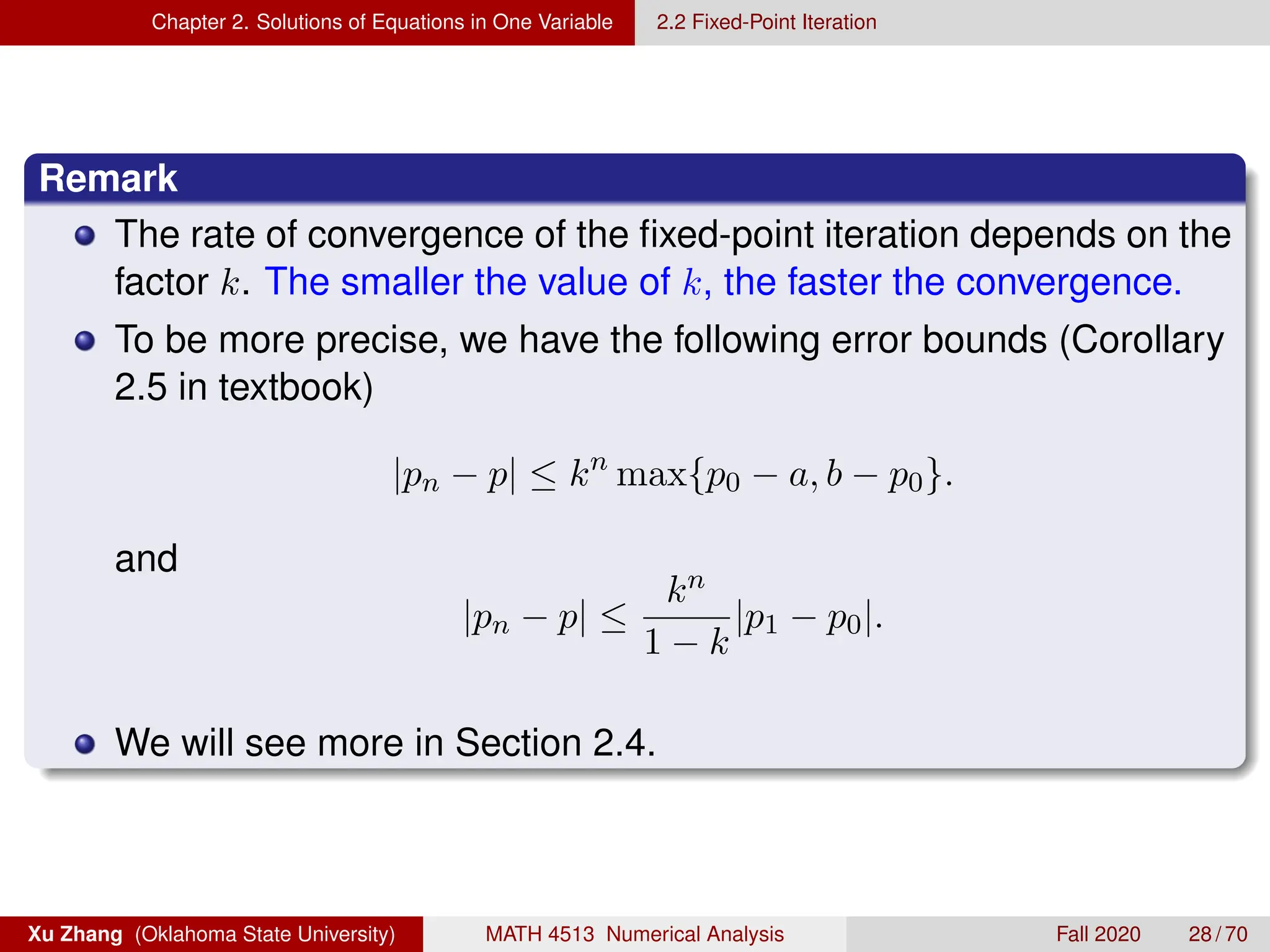 Chapter 2. Solutions of Equations in One Variable 2.2 Fixed-Point Iteration
Remark
The rate of convergence of the fixed-point iteration depends on the
factor k. The smaller the value of k, the faster the convergence.
To be more precise, we have the following error bounds (Corollary
2.5 in textbook)
|pn − p| ≤ kn
max{p0 − a, b − p0}.
and
|pn − p| ≤
kn
1 − k
|p1 − p0|.
We will see more in Section 2.4.
Xu Zhang (Oklahoma State University) MATH 4513 Numerical Analysis Fall 2020 28 / 70
 