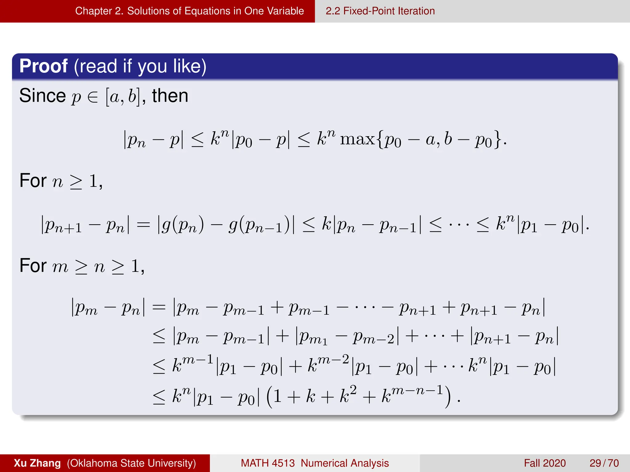 Chapter 2. Solutions of Equations in One Variable 2.2 Fixed-Point Iteration
Proof (read if you like)
Since p ∈ [a, b], then
|pn − p| ≤ kn
|p0 − p| ≤ kn
max{p0 − a, b − p0}.
For n ≥ 1,
|pn+1 − pn| = |g(pn) − g(pn−1)| ≤ k|pn − pn−1| ≤ · · · ≤ kn
|p1 − p0|.
For m ≥ n ≥ 1,
|pm − pn| = |pm − pm−1 + pm−1 − · · · − pn+1 + pn+1 − pn|
≤ |pm − pm−1| + |pm1 − pm−2| + · · · + |pn+1 − pn|
≤ km−1
|p1 − p0| + km−2
|p1 − p0| + · · · kn
|p1 − p0|
≤ kn
|p1 − p0| 1 + k + k2
+ km−n−1

.
Xu Zhang (Oklahoma State University) MATH 4513 Numerical Analysis Fall 2020 29 / 70
 