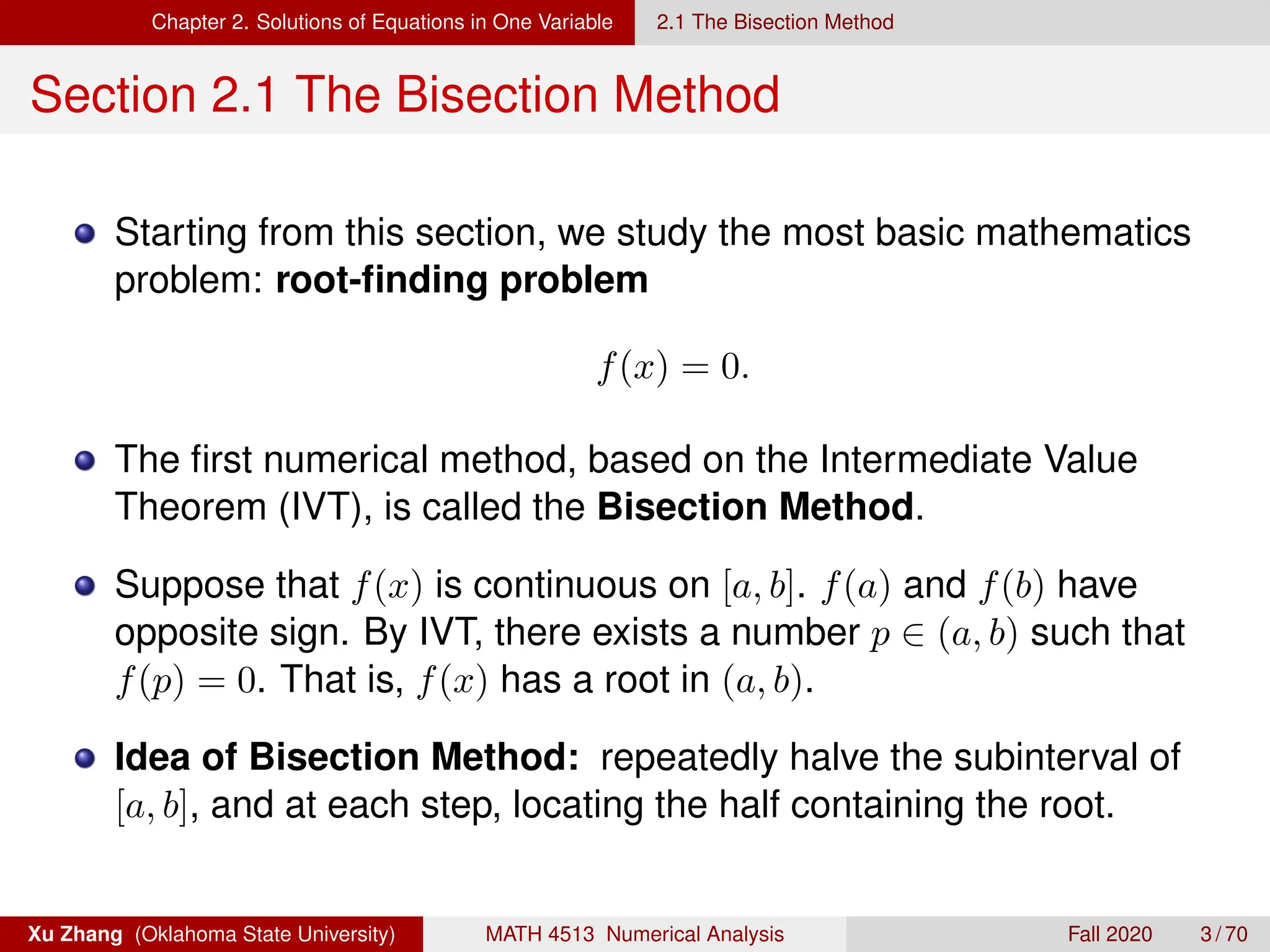 Chapter 2. Solutions of Equations in One Variable 2.1 The Bisection Method
Section 2.1 The Bisection Method
Starting from this section, we study the most basic mathematics
problem: root-finding problem
f(x) = 0.
The first numerical method, based on the Intermediate Value
Theorem (IVT), is called the Bisection Method.
Suppose that f(x) is continuous on [a, b]. f(a) and f(b) have
opposite sign. By IVT, there exists a number p ∈ (a, b) such that
f(p) = 0. That is, f(x) has a root in (a, b).
Idea of Bisection Method: repeatedly halve the subinterval of
[a, b], and at each step, locating the half containing the root.
Xu Zhang (Oklahoma State University) MATH 4513 Numerical Analysis Fall 2020 3 / 70
 