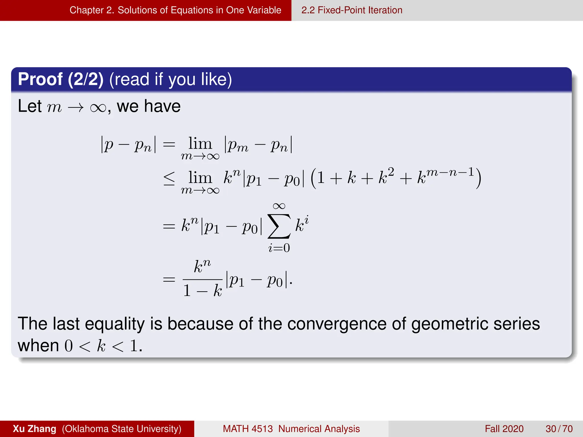 Chapter 2. Solutions of Equations in One Variable 2.2 Fixed-Point Iteration
Proof (2/2) (read if you like)
Let m → ∞, we have
|p − pn| = lim
m→∞
|pm − pn|
≤ lim
m→∞
kn
|p1 − p0| 1 + k + k2
+ km−n−1

= kn
|p1 − p0|
∞
X
i=0
ki
=
kn
1 − k
|p1 − p0|.
The last equality is because of the convergence of geometric series
when 0  k  1.
Xu Zhang (Oklahoma State University) MATH 4513 Numerical Analysis Fall 2020 30 / 70
 