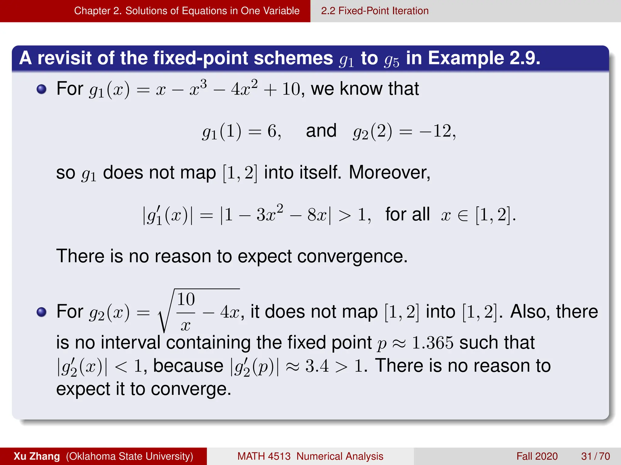 Chapter 2. Solutions of Equations in One Variable 2.2 Fixed-Point Iteration
A revisit of the fixed-point schemes g1 to g5 in Example 2.9.
For g1(x) = x − x3 − 4x2 + 10, we know that
g1(1) = 6, and g2(2) = −12,
so g1 does not map [1, 2] into itself. Moreover,
|g0
1(x)| = |1 − 3x2
− 8x|  1, for all x ∈ [1, 2].
There is no reason to expect convergence.
For g2(x) =
r
10
x
− 4x, it does not map [1, 2] into [1, 2]. Also, there
is no interval containing the fixed point p ≈ 1.365 such that
|g0
2(x)|  1, because |g0
2(p)| ≈ 3.4  1. There is no reason to
expect it to converge.
Xu Zhang (Oklahoma State University) MATH 4513 Numerical Analysis Fall 2020 31 / 70
 