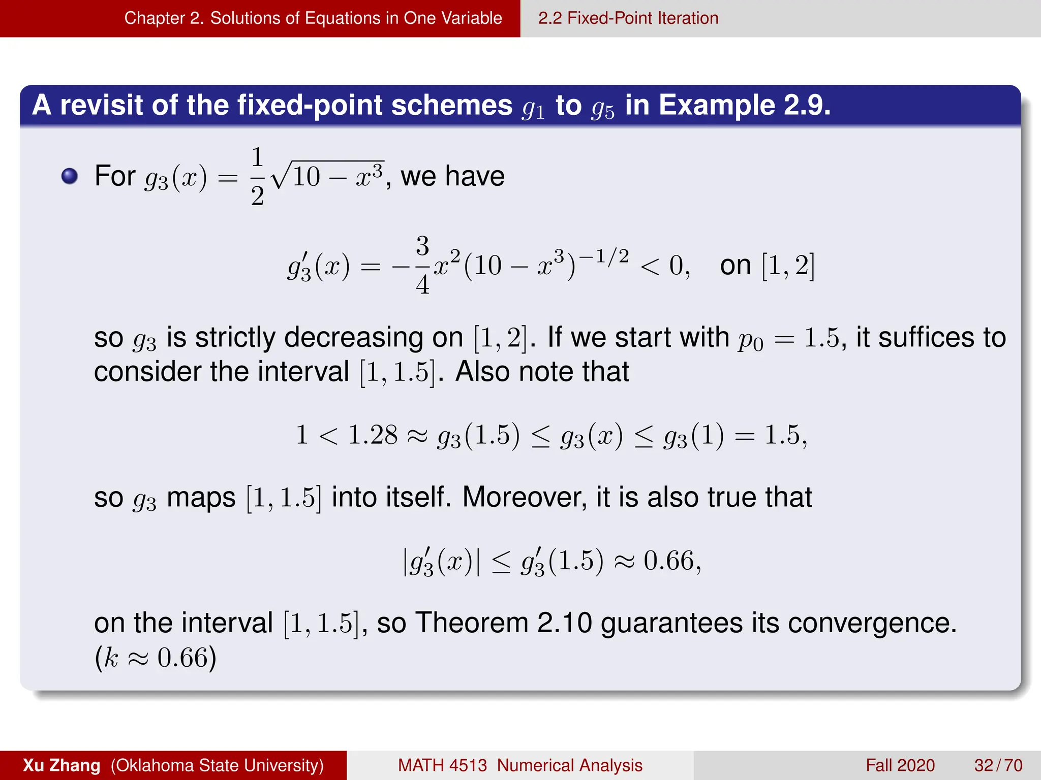 Chapter 2. Solutions of Equations in One Variable 2.2 Fixed-Point Iteration
A revisit of the fixed-point schemes g1 to g5 in Example 2.9.
For g3(x) =
1
2
√
10 − x3, we have
g0
3(x) = −
3
4
x2
(10 − x3
)−1/2
 0, on [1, 2]
so g3 is strictly decreasing on [1, 2]. If we start with p0 = 1.5, it suffices to
consider the interval [1, 1.5]. Also note that
1  1.28 ≈ g3(1.5) ≤ g3(x) ≤ g3(1) = 1.5,
so g3 maps [1, 1.5] into itself. Moreover, it is also true that
|g0
3(x)| ≤ g0
3(1.5) ≈ 0.66,
on the interval [1, 1.5], so Theorem 2.10 guarantees its convergence.
(k ≈ 0.66)
Xu Zhang (Oklahoma State University) MATH 4513 Numerical Analysis Fall 2020 32 / 70
 
