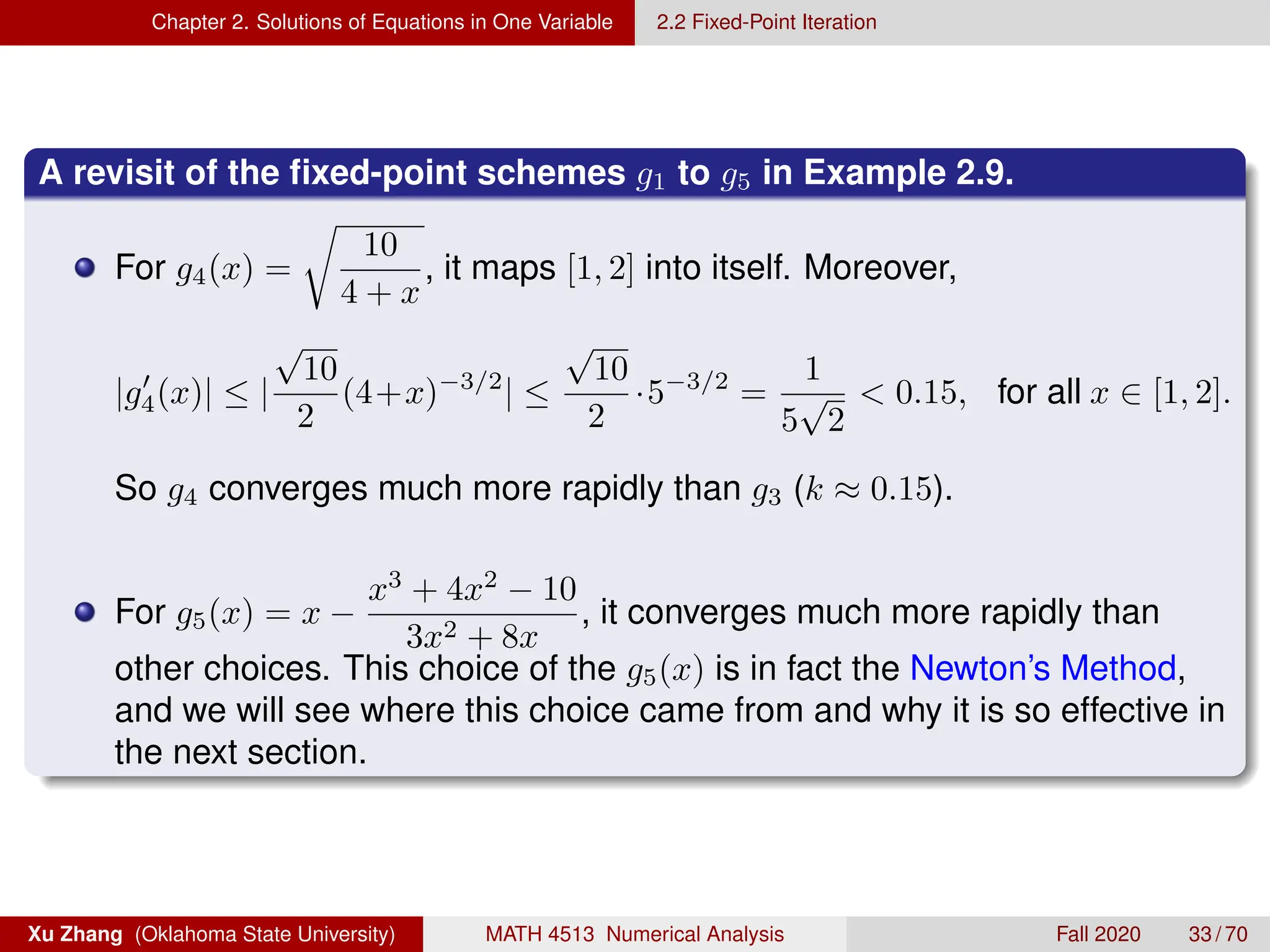 Chapter 2. Solutions of Equations in One Variable 2.2 Fixed-Point Iteration
A revisit of the fixed-point schemes g1 to g5 in Example 2.9.
For g4(x) =
r
10
4 + x
, it maps [1, 2] into itself. Moreover,
|g0
4(x)| ≤ |
√
10
2
(4+x)−3/2
| ≤
√
10
2
·5−3/2
=
1
5
√
2
 0.15, for all x ∈ [1, 2].
So g4 converges much more rapidly than g3 (k ≈ 0.15).
For g5(x) = x −
x3
+ 4x2
− 10
3x2 + 8x
, it converges much more rapidly than
other choices. This choice of the g5(x) is in fact the Newton’s Method,
and we will see where this choice came from and why it is so effective in
the next section.
Xu Zhang (Oklahoma State University) MATH 4513 Numerical Analysis Fall 2020 33 / 70
 