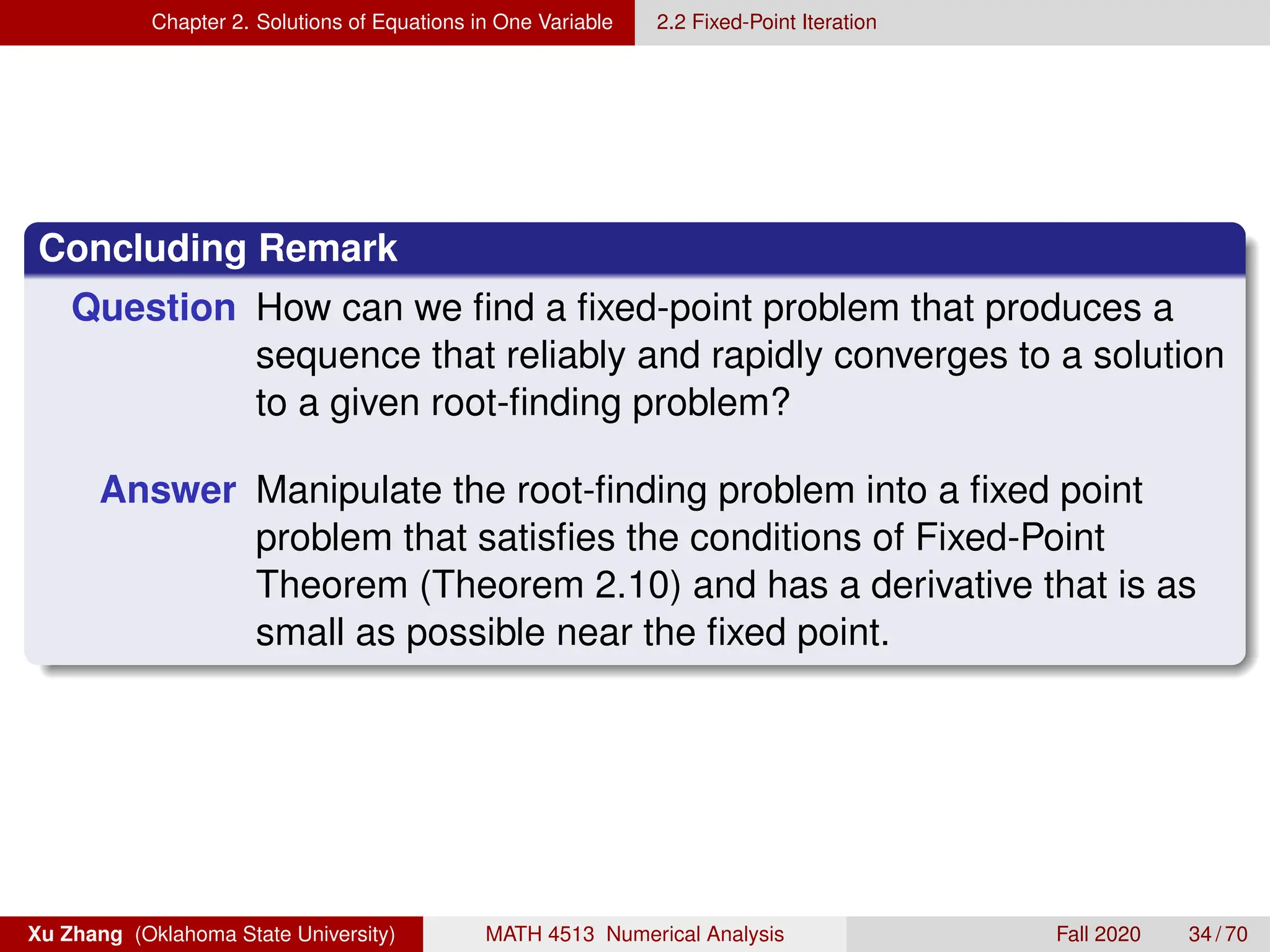 Chapter 2. Solutions of Equations in One Variable 2.2 Fixed-Point Iteration
Concluding Remark
Question How can we find a fixed-point problem that produces a
sequence that reliably and rapidly converges to a solution
to a given root-finding problem?
Answer Manipulate the root-finding problem into a fixed point
problem that satisfies the conditions of Fixed-Point
Theorem (Theorem 2.10) and has a derivative that is as
small as possible near the fixed point.
Xu Zhang (Oklahoma State University) MATH 4513 Numerical Analysis Fall 2020 34 / 70
 