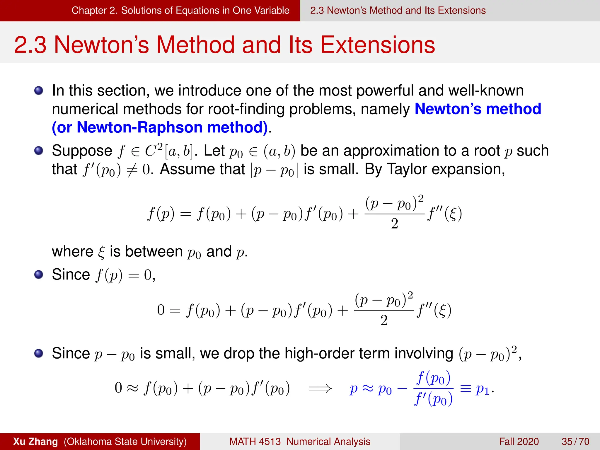 Chapter 2. Solutions of Equations in One Variable 2.3 Newton’s Method and Its Extensions
2.3 Newton’s Method and Its Extensions
In this section, we introduce one of the most powerful and well-known
numerical methods for root-finding problems, namely Newton’s method
(or Newton-Raphson method).
Suppose f ∈ C2
[a, b]. Let p0 ∈ (a, b) be an approximation to a root p such
that f0
(p0) 6= 0. Assume that |p − p0| is small. By Taylor expansion,
f(p) = f(p0) + (p − p0)f0
(p0) +
(p − p0)2
2
f00
(ξ)
where ξ is between p0 and p.
Since f(p) = 0,
0 = f(p0) + (p − p0)f0
(p0) +
(p − p0)2
2
f00
(ξ)
Since p − p0 is small, we drop the high-order term involving (p − p0)2
,
0 ≈ f(p0) + (p − p0)f0
(p0) =⇒ p ≈ p0 −
f(p0)
f0(p0)
≡ p1.
Xu Zhang (Oklahoma State University) MATH 4513 Numerical Analysis Fall 2020 35 / 70
 