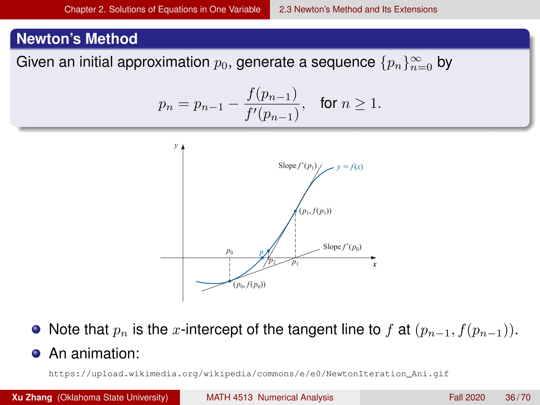 Chapter 2. Solutions of Equations in One Variable 2.3 Newton’s Method and Its Extensions
Newton’s Method
Given an initial approximation p0, generate a sequence {pn}∞
n=0 by
pn = pn−1 −
f(pn−1)
f0(pn−1)
, for n ≥ 1.
68 C H A P T E R 2 Solutions of Equations in One Variable
Figure 2.8
x
x
y
(p0, f(p0))
(p1, f(p1))
p0
p1
p2
p
Slope f(p0)
y  f(x)
Slope f(p1)
ALGORITHM
2.3
Newton’s
To ﬁnd a solution to f (x) = 0 given an initial approximation p0:
INPUT initial approximation p0; tolerance TOL; maximum number of iterations N0.
OUTPUT approximate solution p or message of failure.
Note that pn is the x-intercept of the tangent line to f at (pn−1, f(pn−1)).
An animation:
https://upload.wikimedia.org/wikipedia/commons/e/e0/NewtonIteration_Ani.gif
Xu Zhang (Oklahoma State University) MATH 4513 Numerical Analysis Fall 2020 36 / 70
 