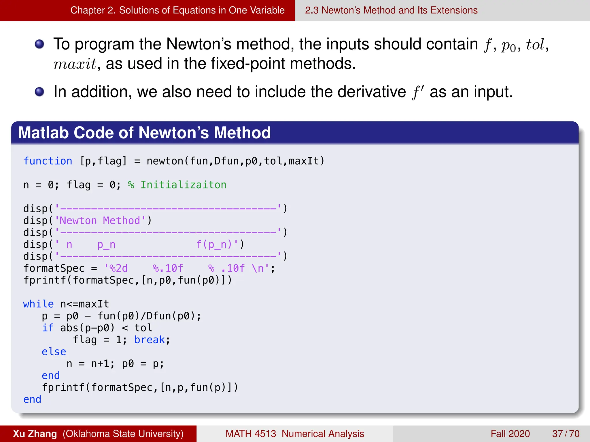 Chapter 2. Solutions of Equations in One Variable 2.3 Newton’s Method and Its Extensions
To program the Newton’s method, the inputs should contain f, p0, tol,
maxit, as used in the fixed-point methods.
In addition, we also need to include the derivative f0
as an input.
Matlab Code of Newton’s Method
9/3/18 11:41 PM /Users/xuzhang/Dropbox/Teachin.../newton.m 1 of 1
function [p,flag] = newton(fun,Dfun,p0,tol,maxIt)
n = 0; flag = 0; % Initializaiton
disp('-----------------------------------')
disp('Newton Method')
disp('-----------------------------------')
disp(' n p_n f(p_n)')
disp('-----------------------------------')
formatSpec = '%2d %.10f % .10f n';
fprintf(formatSpec,[n,p0,fun(p0)])
while n=maxIt
p = p0 - fun(p0)/Dfun(p0);
if abs(p-p0)  tol
flag = 1; break;
else
n = n+1; p0 = p;
end
fprintf(formatSpec,[n,p,fun(p)])
end
Xu Zhang (Oklahoma State University) MATH 4513 Numerical Analysis Fall 2020 37 / 70
 