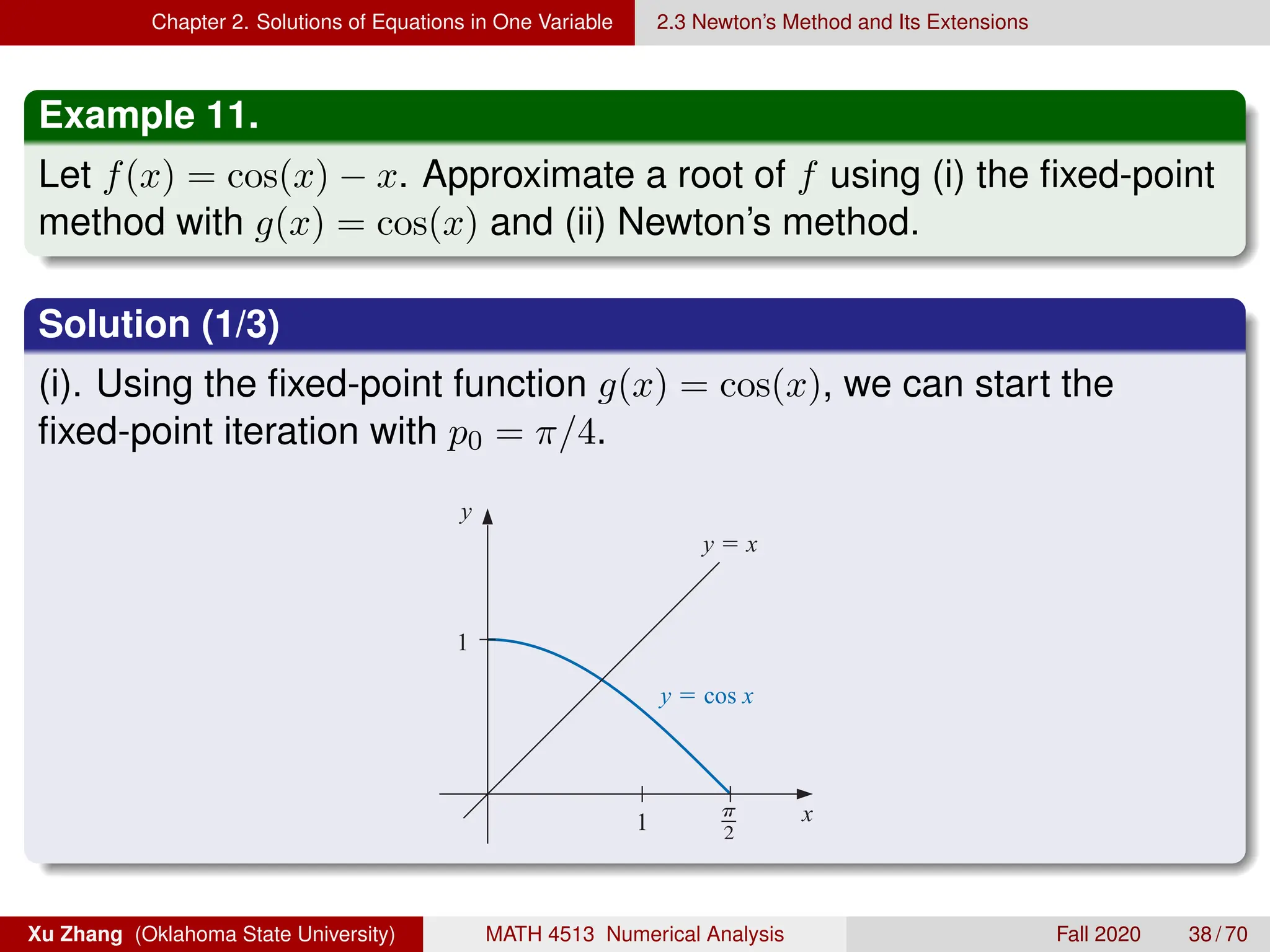 Chapter 2. Solutions of Equations in One Variable 2.3 Newton’s Method and Its Extensions
Example 11.
Let f(x) = cos(x) − x. Approximate a root of f using (i) the fixed-point
method with g(x) = cos(x) and (ii) Newton’s method.
Solution (1/3)
(i). Using the fixed-point function g(x) = cos(x), we can start the
fixed-point iteration with p0 = π/4.
g( pn−1) = pn−1 −
f ( pn−1)
f ( pn−1)
, for n ≥ 1. (2.11)
In fact, this is the functional iteration technique that was used to give the rapid convergence
we saw in column (e) of Table 2.2 in Section 2.2.
It is clear from Equation (2.7) that Newton’s method cannot be continued if f ( pn−1) =
0 for some n. In fact, we will see that the method is most effective when f is bounded away
from zero near p.
Example 1 Consider the function f (x) = cos x−x = 0. Approximate a root of f using (a) a ﬁxed-point
method, and (b) Newton’s Method
Solution (a) A solution to this root-ﬁnding problem is also a solution to the ﬁxed-point
problem x = cos x, and the graph in Figure 2.9 implies that a single ﬁxed-point p lies in
[0, π/2].
Figure 2.9
y
x
y  x
y  cos x
1
1
e in the
on is in
degrees. This
ase unless
Xu Zhang (Oklahoma State University) MATH 4513 Numerical Analysis Fall 2020 38 / 70
 