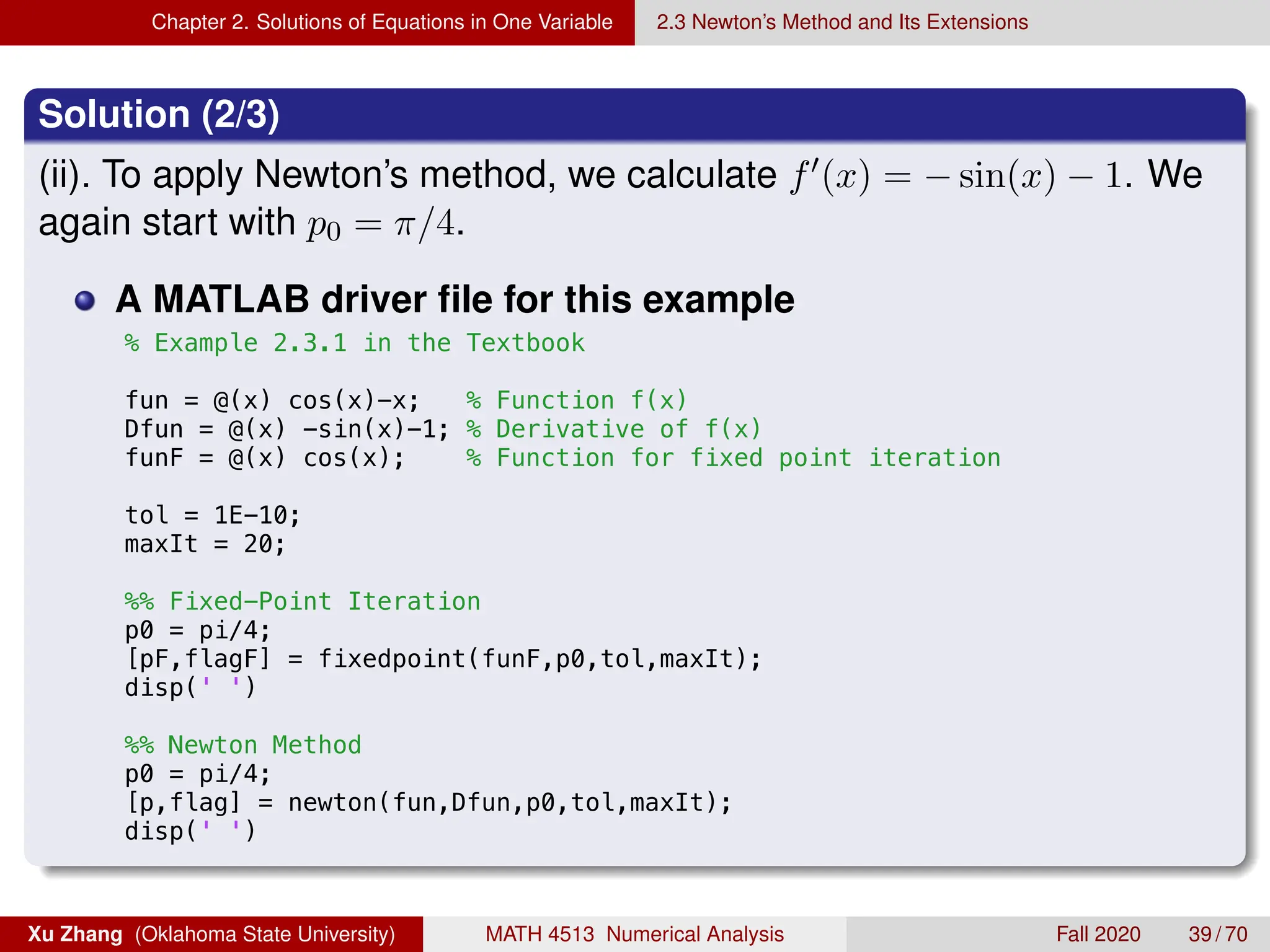Chapter 2. Solutions of Equations in One Variable 2.3 Newton’s Method and Its Extensions
Solution (2/3)
(ii). To apply Newton’s method, we calculate f0(x) = − sin(x) − 1. We
again start with p0 = π/4.
A MATLAB driver file for this example
9/2/19 11:23 AM /Users/xuzhang/Dropbox/Teachi.../ex2_3_1.m
% Example 2.3.1 in the Textbook
fun = @(x) cos(x)-x; % Function f(x)
Dfun = @(x) -sin(x)-1; % Derivative of f(x)
funF = @(x) cos(x); % Function for fixed point iteration
tol = 1E-10;
maxIt = 20;
%% Fixed-Point Iteration
p0 = pi/4;
[pF,flagF] = fixedpoint(funF,p0,tol,maxIt);
disp(' ')
%% Newton Method
p0 = pi/4;
[p,flag] = newton(fun,Dfun,p0,tol,maxIt);
disp(' ')
Xu Zhang (Oklahoma State University) MATH 4513 Numerical Analysis Fall 2020 39 / 70
 