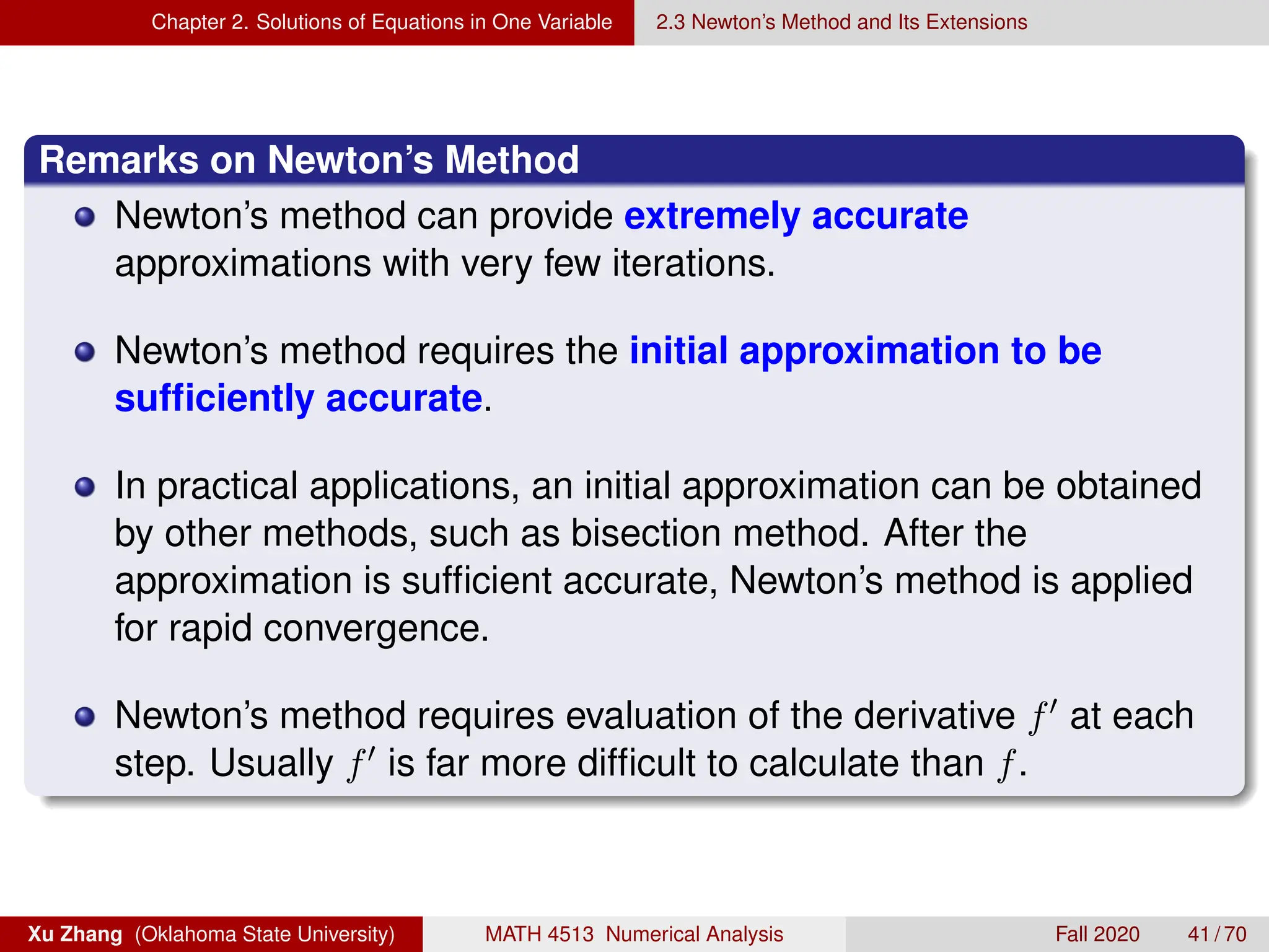 Chapter 2. Solutions of Equations in One Variable 2.3 Newton’s Method and Its Extensions
Remarks on Newton’s Method
Newton’s method can provide extremely accurate
approximations with very few iterations.
Newton’s method requires the initial approximation to be
sufficiently accurate.
In practical applications, an initial approximation can be obtained
by other methods, such as bisection method. After the
approximation is sufficient accurate, Newton’s method is applied
for rapid convergence.
Newton’s method requires evaluation of the derivative f0 at each
step. Usually f0 is far more difficult to calculate than f.
Xu Zhang (Oklahoma State University) MATH 4513 Numerical Analysis Fall 2020 41 / 70
 