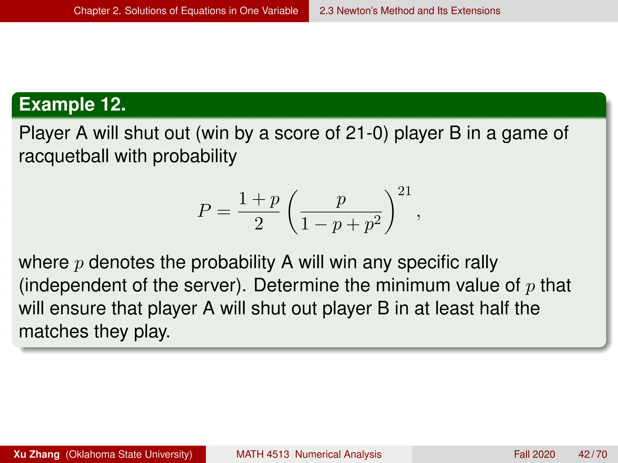Chapter 2. Solutions of Equations in One Variable 2.3 Newton’s Method and Its Extensions
Example 12.
Player A will shut out (win by a score of 21-0) player B in a game of
racquetball with probability
P =
1 + p
2

p
1 − p + p2
21
,
where p denotes the probability A will win any specific rally
(independent of the server). Determine the minimum value of p that
will ensure that player A will shut out player B in at least half the
matches they play.
Xu Zhang (Oklahoma State University) MATH 4513 Numerical Analysis Fall 2020 42 / 70
 