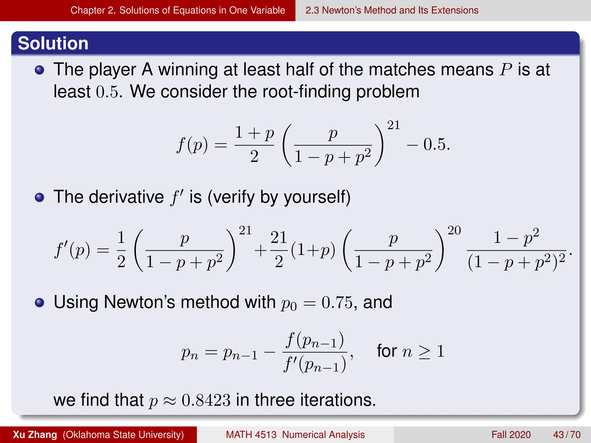 Chapter 2. Solutions of Equations in One Variable 2.3 Newton’s Method and Its Extensions
Solution
The player A winning at least half of the matches means P is at
least 0.5. We consider the root-finding problem
f(p) =
1 + p
2

p
1 − p + p2
21
− 0.5.
The derivative f0 is (verify by yourself)
f0
(p) =
1
2

p
1 − p + p2
21
+
21
2
(1+p)

p
1 − p + p2
20
1 − p2
(1 − p + p2)2
.
Using Newton’s method with p0 = 0.75, and
pn = pn−1 −
f(pn−1)
f0(pn−1)
, for n ≥ 1
we find that p ≈ 0.8423 in three iterations.
Xu Zhang (Oklahoma State University) MATH 4513 Numerical Analysis Fall 2020 43 / 70
 