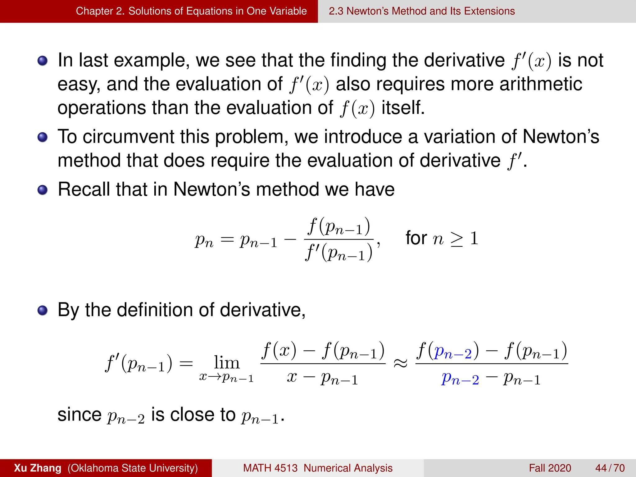 Chapter 2. Solutions of Equations in One Variable 2.3 Newton’s Method and Its Extensions
In last example, we see that the finding the derivative f0(x) is not
easy, and the evaluation of f0(x) also requires more arithmetic
operations than the evaluation of f(x) itself.
To circumvent this problem, we introduce a variation of Newton’s
method that does require the evaluation of derivative f0.
Recall that in Newton’s method we have
pn = pn−1 −
f(pn−1)
f0(pn−1)
, for n ≥ 1
By the definition of derivative,
f0
(pn−1) = lim
x→pn−1
f(x) − f(pn−1)
x − pn−1
≈
f(pn−2) − f(pn−1)
pn−2 − pn−1
since pn−2 is close to pn−1.
Xu Zhang (Oklahoma State University) MATH 4513 Numerical Analysis Fall 2020 44 / 70
 