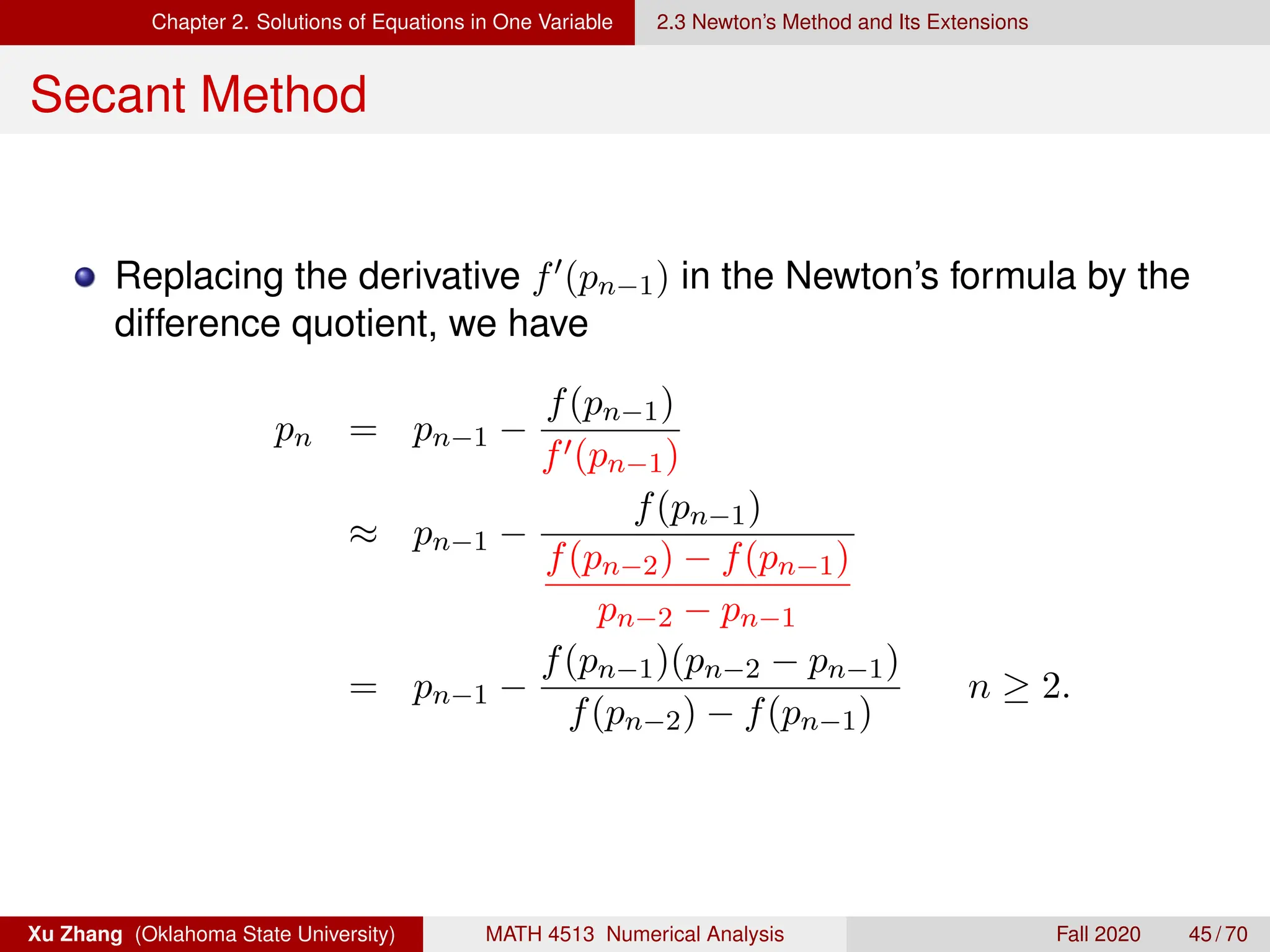 Chapter 2. Solutions of Equations in One Variable 2.3 Newton’s Method and Its Extensions
Secant Method
Replacing the derivative f0(pn−1) in the Newton’s formula by the
difference quotient, we have
pn = pn−1 −
f(pn−1)
f0(pn−1)
≈ pn−1 −
f(pn−1)
f(pn−2) − f(pn−1)
pn−2 − pn−1
= pn−1 −
f(pn−1)(pn−2 − pn−1)
f(pn−2) − f(pn−1)
n ≥ 2.
Xu Zhang (Oklahoma State University) MATH 4513 Numerical Analysis Fall 2020 45 / 70
 