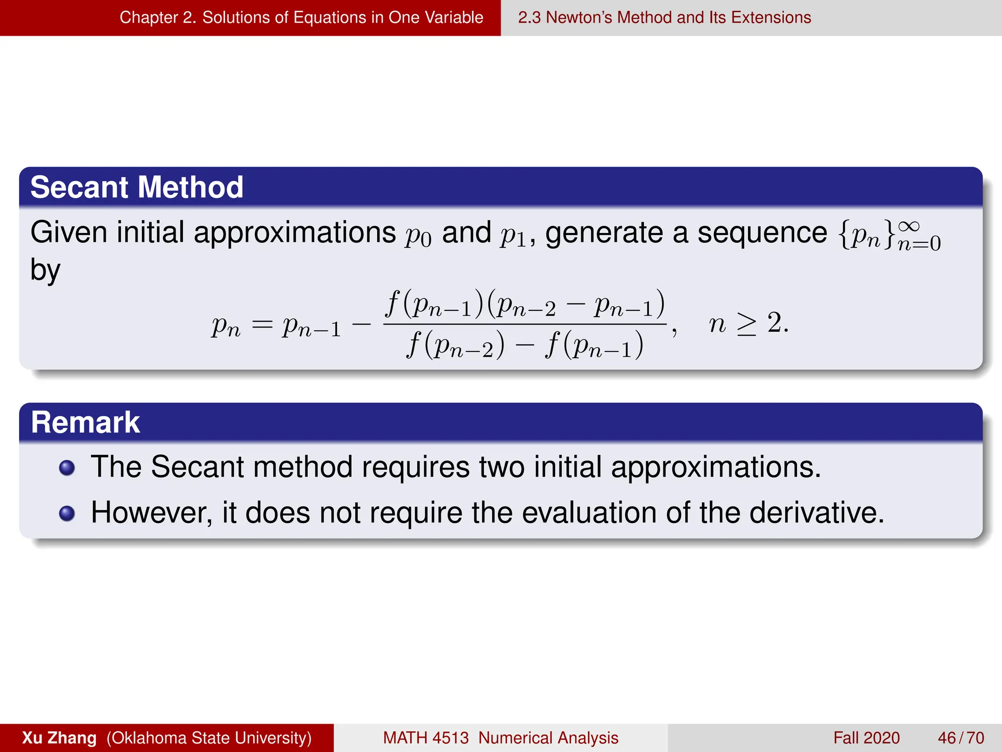 Chapter 2. Solutions of Equations in One Variable 2.3 Newton’s Method and Its Extensions
Secant Method
Given initial approximations p0 and p1, generate a sequence {pn}∞
n=0
by
pn = pn−1 −
f(pn−1)(pn−2 − pn−1)
f(pn−2) − f(pn−1)
, n ≥ 2.
Remark
The Secant method requires two initial approximations.
However, it does not require the evaluation of the derivative.
Xu Zhang (Oklahoma State University) MATH 4513 Numerical Analysis Fall 2020 46 / 70
 