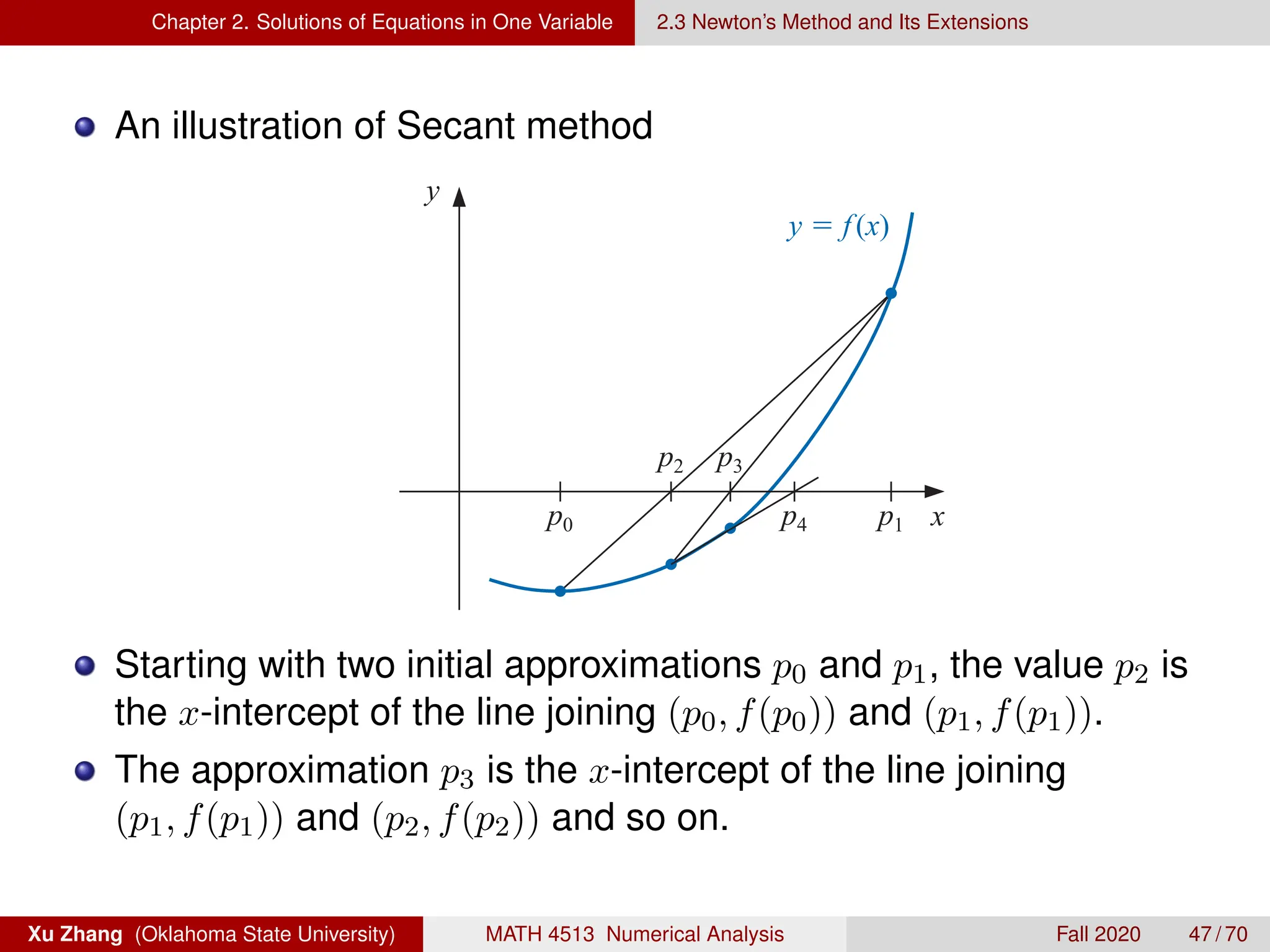 Chapter 2. Solutions of Equations in One Variable 2.3 Newton’s Method and Its Extensions
An illustration of Secant method
Figure 2.11
y y
y  f(x)
p0 p1
p2 p3
p0
p4
Secant Method Method o
x
Copyright 2010 Cengage Learning. All Rights Reserved. May not be copied, scanned, or duplicated, in whole or in part. Due to electronic rights, some third p
Editorial review has deemed that any suppressed content does not materially affect the overall learning experience. Cengage Learning reserves the right to remove
Starting with two initial approximations p0 and p1, the value p2 is
the x-intercept of the line joining (p0, f(p0)) and (p1, f(p1)).
The approximation p3 is the x-intercept of the line joining
(p1, f(p1)) and (p2, f(p2)) and so on.
Xu Zhang (Oklahoma State University) MATH 4513 Numerical Analysis Fall 2020 47 / 70
 