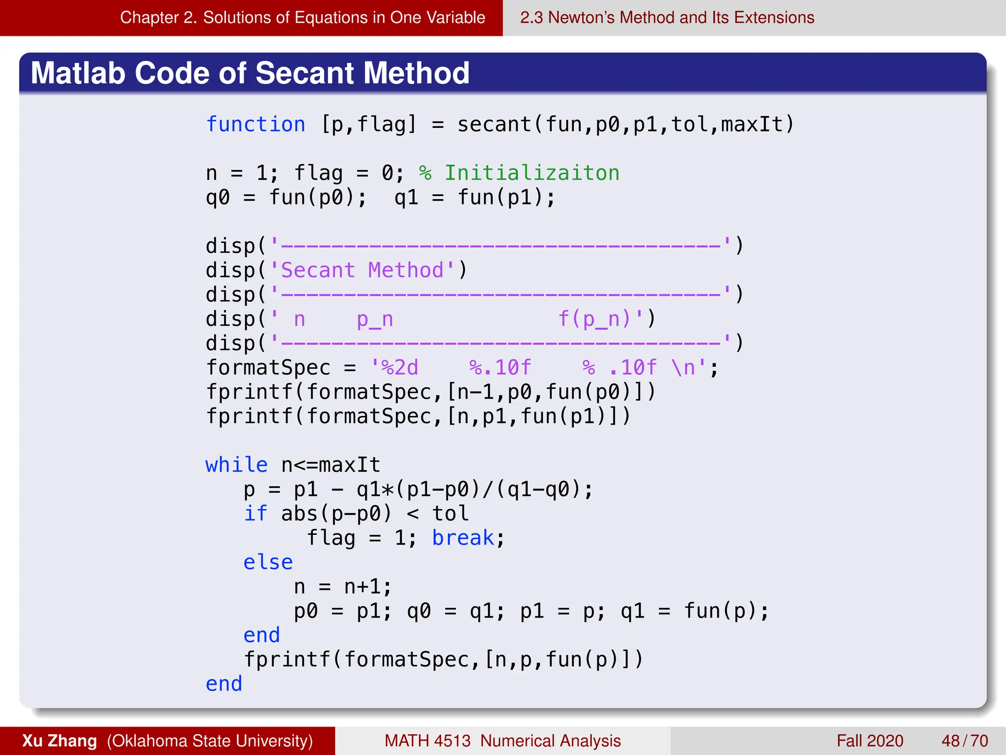 Chapter 2. Solutions of Equations in One Variable 2.3 Newton’s Method and Its Extensions
Matlab Code of Secant Method
9/4/18 12:36 AM /Users/xuzhang/Dropbox/Teachin..
function [p,flag] = secant(fun,p0,p1,tol,maxIt)
n = 1; flag = 0; % Initializaiton
q0 = fun(p0); q1 = fun(p1);
disp('-----------------------------------')
disp('Secant Method')
disp('-----------------------------------')
disp(' n p_n f(p_n)')
disp('-----------------------------------')
formatSpec = '%2d %.10f % .10f n';
fprintf(formatSpec,[n-1,p0,fun(p0)])
fprintf(formatSpec,[n,p1,fun(p1)])
while n=maxIt
p = p1 - q1*(p1-p0)/(q1-q0);
if abs(p-p0)  tol
flag = 1; break;
else
n = n+1;
p0 = p1; q0 = q1; p1 = p; q1 = fun(p);
end
fprintf(formatSpec,[n,p,fun(p)])
end
Xu Zhang (Oklahoma State University) MATH 4513 Numerical Analysis Fall 2020 48 / 70
 