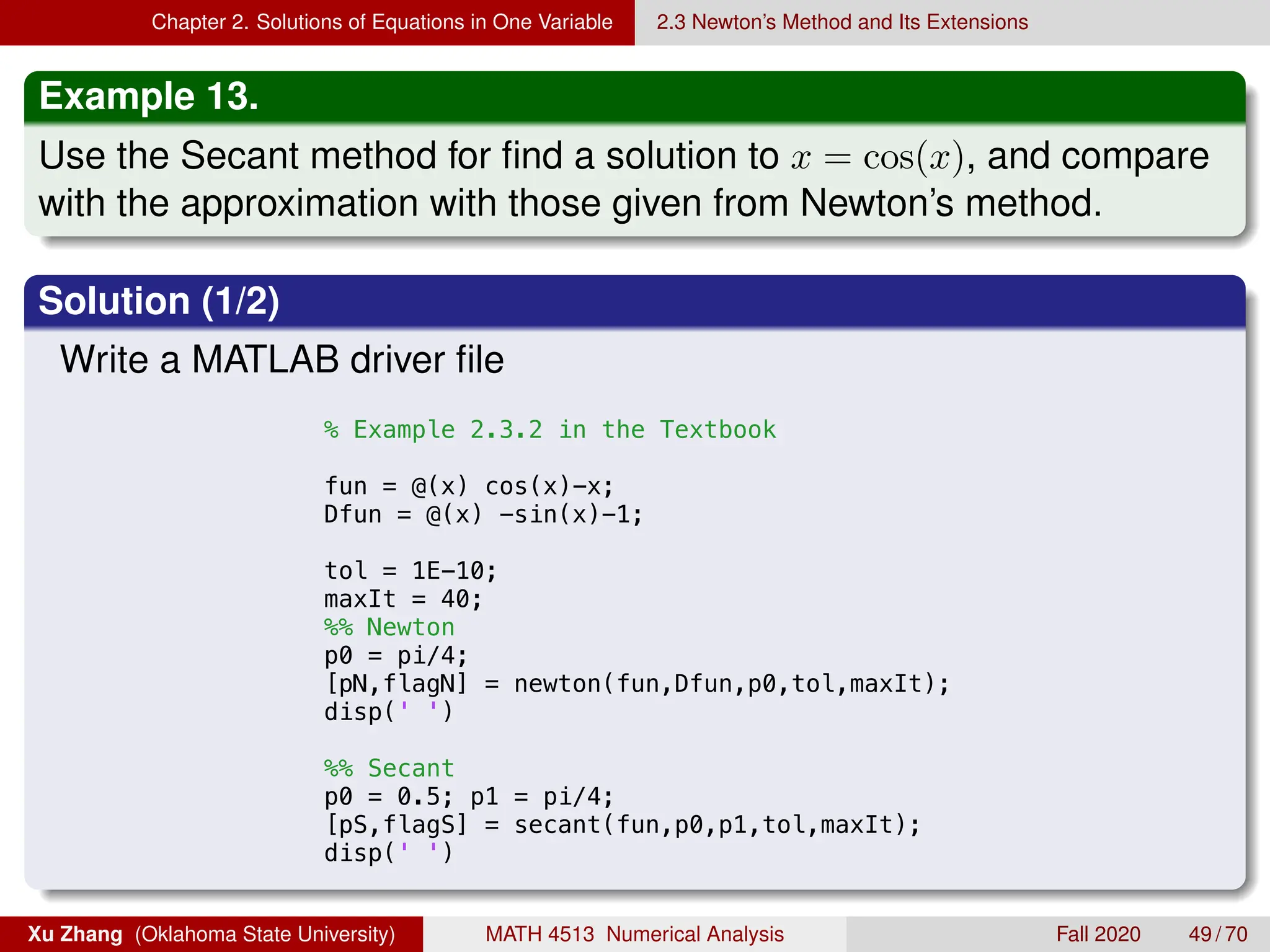 Chapter 2. Solutions of Equations in One Variable 2.3 Newton’s Method and Its Extensions
Example 13.
Use the Secant method for find a solution to x = cos(x), and compare
with the approximation with those given from Newton’s method.
Solution (1/2)
Write a MATLAB driver file
9/4/18 12:37 AM /Users/xuzhang/Dropbox/Teachi...
% Example 2.3.2 in the Textbook
fun = @(x) cos(x)-x;
Dfun = @(x) -sin(x)-1;
tol = 1E-10;
maxIt = 40;
%% Newton
p0 = pi/4;
[pN,flagN] = newton(fun,Dfun,p0,tol,maxIt);
disp(' ')
%% Secant
p0 = 0.5; p1 = pi/4;
[pS,flagS] = secant(fun,p0,p1,tol,maxIt);
disp(' ')
Xu Zhang (Oklahoma State University) MATH 4513 Numerical Analysis Fall 2020 49 / 70
 