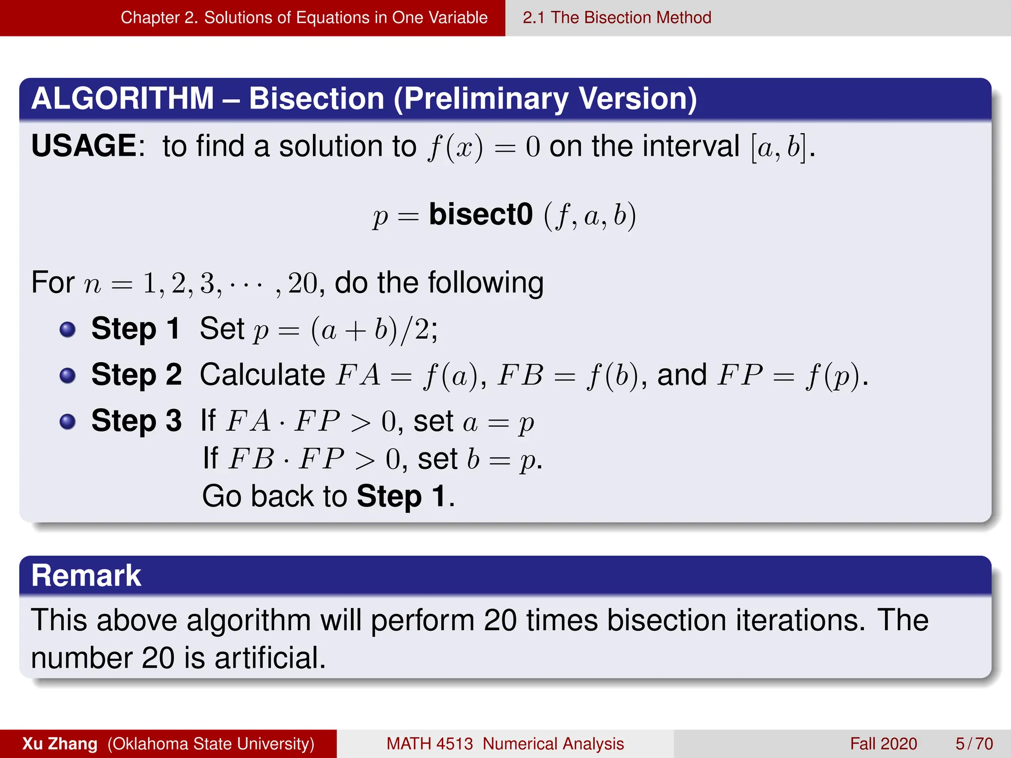 Chapter 2. Solutions of Equations in One Variable 2.1 The Bisection Method
ALGORITHM – Bisection (Preliminary Version)
USAGE: to find a solution to f(x) = 0 on the interval [a, b].
p = bisect0 (f, a, b)
For n = 1, 2, 3, · · · , 20, do the following
Step 1 Set p = (a + b)/2;
Step 2 Calculate FA = f(a), FB = f(b), and FP = f(p).
Step 3 If FA · FP  0, set a = p
If FB · FP  0, set b = p.
Go back to Step 1.
Remark
This above algorithm will perform 20 times bisection iterations. The
number 20 is artificial.
Xu Zhang (Oklahoma State University) MATH 4513 Numerical Analysis Fall 2020 5 / 70
 