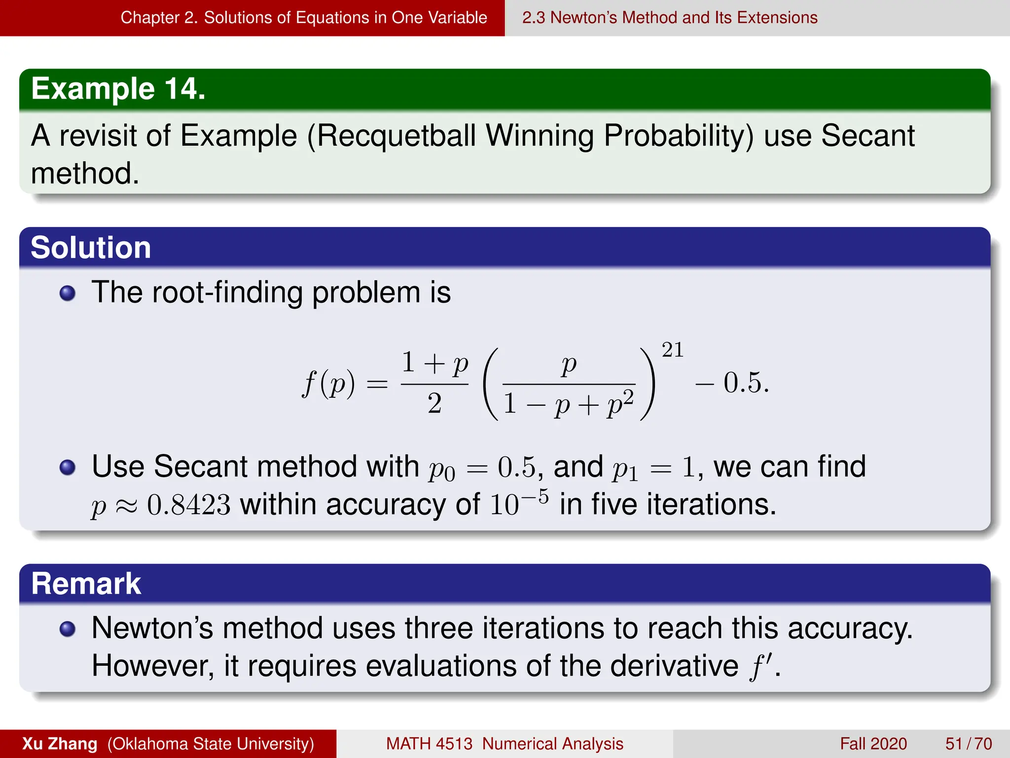 Chapter 2. Solutions of Equations in One Variable 2.3 Newton’s Method and Its Extensions
Example 14.
A revisit of Example (Recquetball Winning Probability) use Secant
method.
Solution
The root-finding problem is
f(p) =
1 + p
2

p
1 − p + p2
21
− 0.5.
Use Secant method with p0 = 0.5, and p1 = 1, we can find
p ≈ 0.8423 within accuracy of 10−5 in five iterations.
Remark
Newton’s method uses three iterations to reach this accuracy.
However, it requires evaluations of the derivative f0.
Xu Zhang (Oklahoma State University) MATH 4513 Numerical Analysis Fall 2020 51 / 70
 