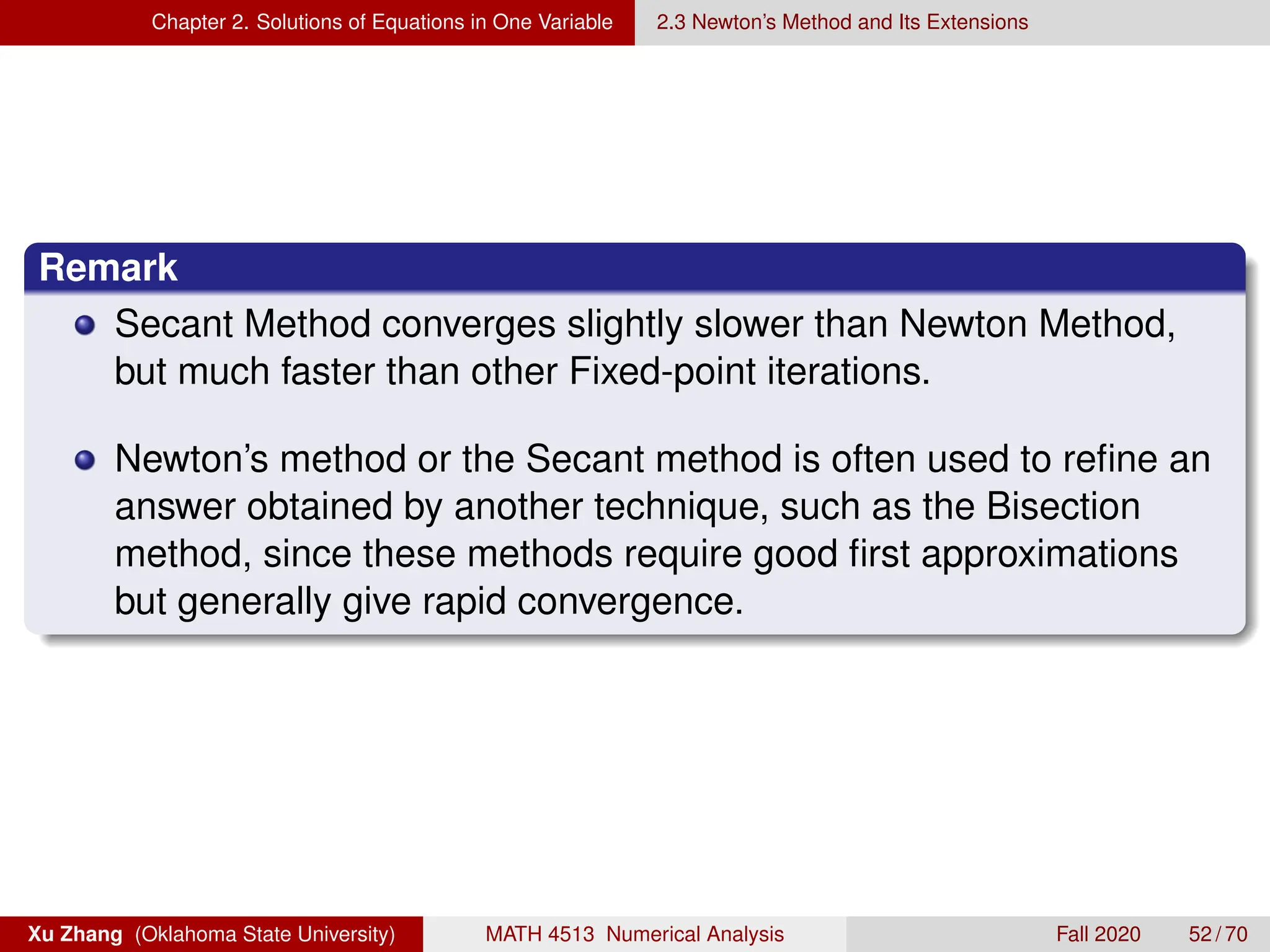 Chapter 2. Solutions of Equations in One Variable 2.3 Newton’s Method and Its Extensions
Remark
Secant Method converges slightly slower than Newton Method,
but much faster than other Fixed-point iterations.
Newton’s method or the Secant method is often used to refine an
answer obtained by another technique, such as the Bisection
method, since these methods require good first approximations
but generally give rapid convergence.
Xu Zhang (Oklahoma State University) MATH 4513 Numerical Analysis Fall 2020 52 / 70
 