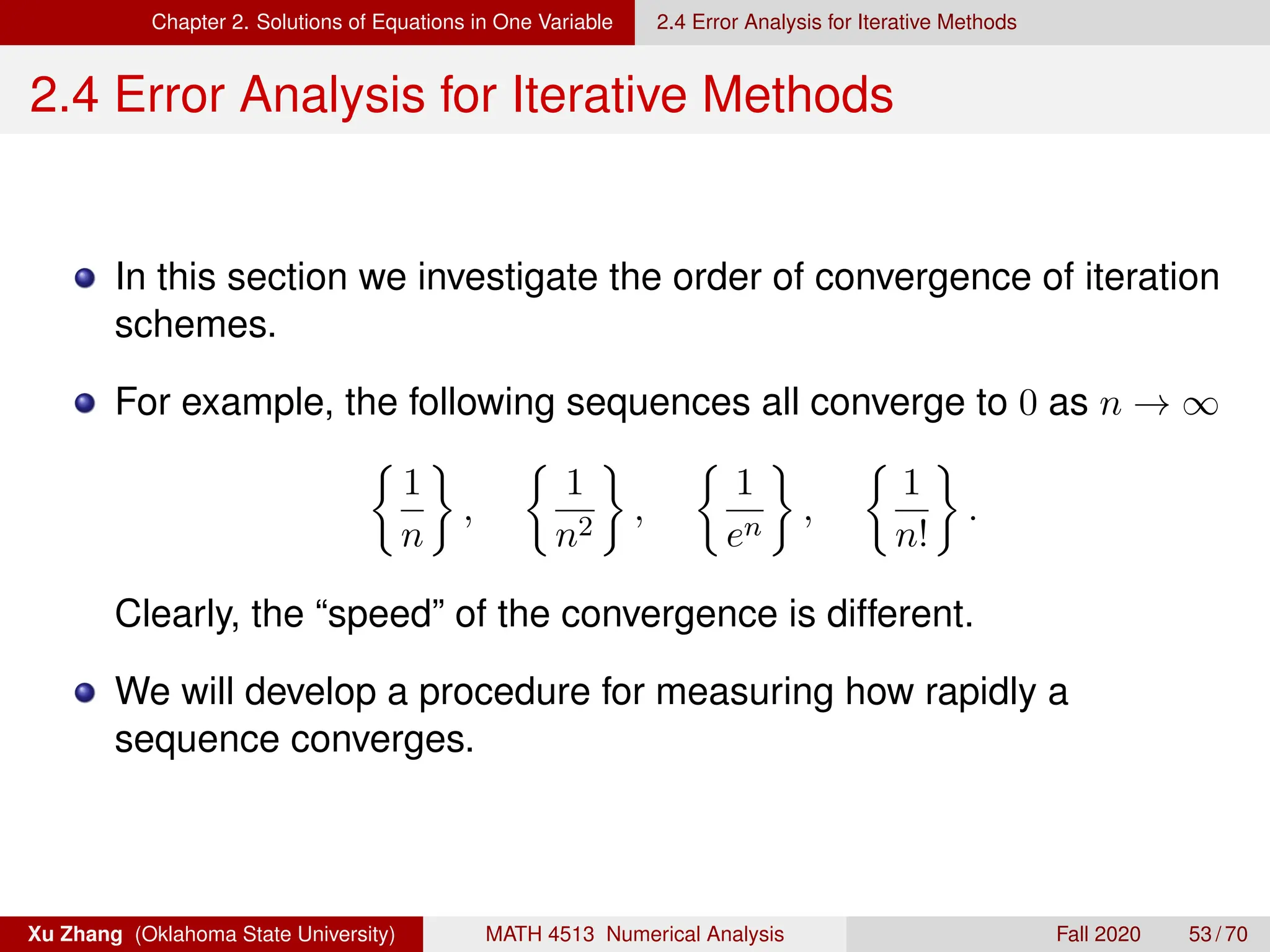 Chapter 2. Solutions of Equations in One Variable 2.4 Error Analysis for Iterative Methods
2.4 Error Analysis for Iterative Methods
In this section we investigate the order of convergence of iteration
schemes.
For example, the following sequences all converge to 0 as n → ∞

1
n

,

1
n2

,

1
en

,

1
n!

.
Clearly, the “speed” of the convergence is different.
We will develop a procedure for measuring how rapidly a
sequence converges.
Xu Zhang (Oklahoma State University) MATH 4513 Numerical Analysis Fall 2020 53 / 70
 