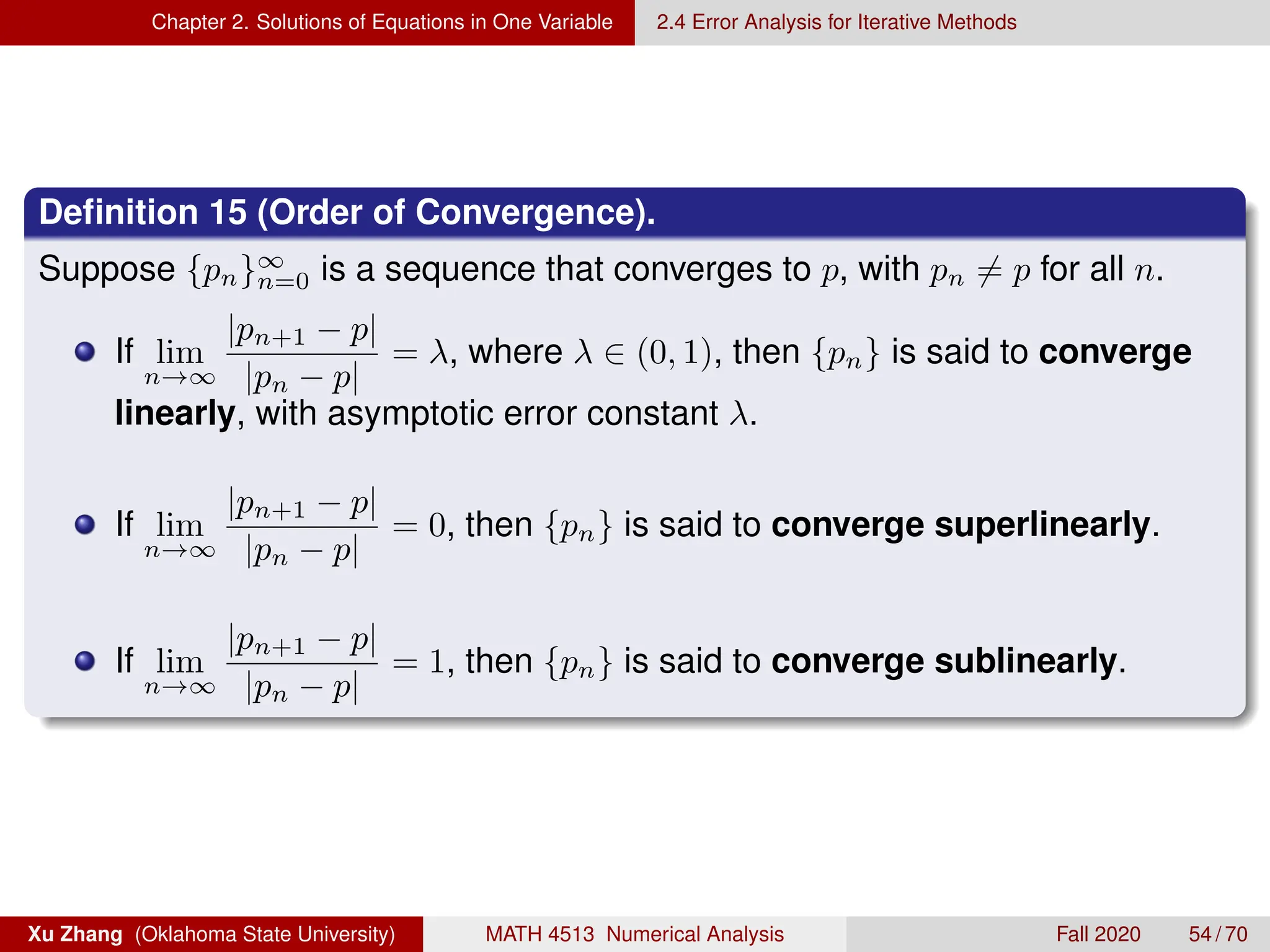Chapter 2. Solutions of Equations in One Variable 2.4 Error Analysis for Iterative Methods
Definition 15 (Order of Convergence).
Suppose {pn}∞
n=0 is a sequence that converges to p, with pn 6= p for all n.
If lim
n→∞
|pn+1 − p|
|pn − p|
= λ, where λ ∈ (0, 1), then {pn} is said to converge
linearly, with asymptotic error constant λ.
If lim
n→∞
|pn+1 − p|
|pn − p|
= 0, then {pn} is said to converge superlinearly.
If lim
n→∞
|pn+1 − p|
|pn − p|
= 1, then {pn} is said to converge sublinearly.
Xu Zhang (Oklahoma State University) MATH 4513 Numerical Analysis Fall 2020 54 / 70
 