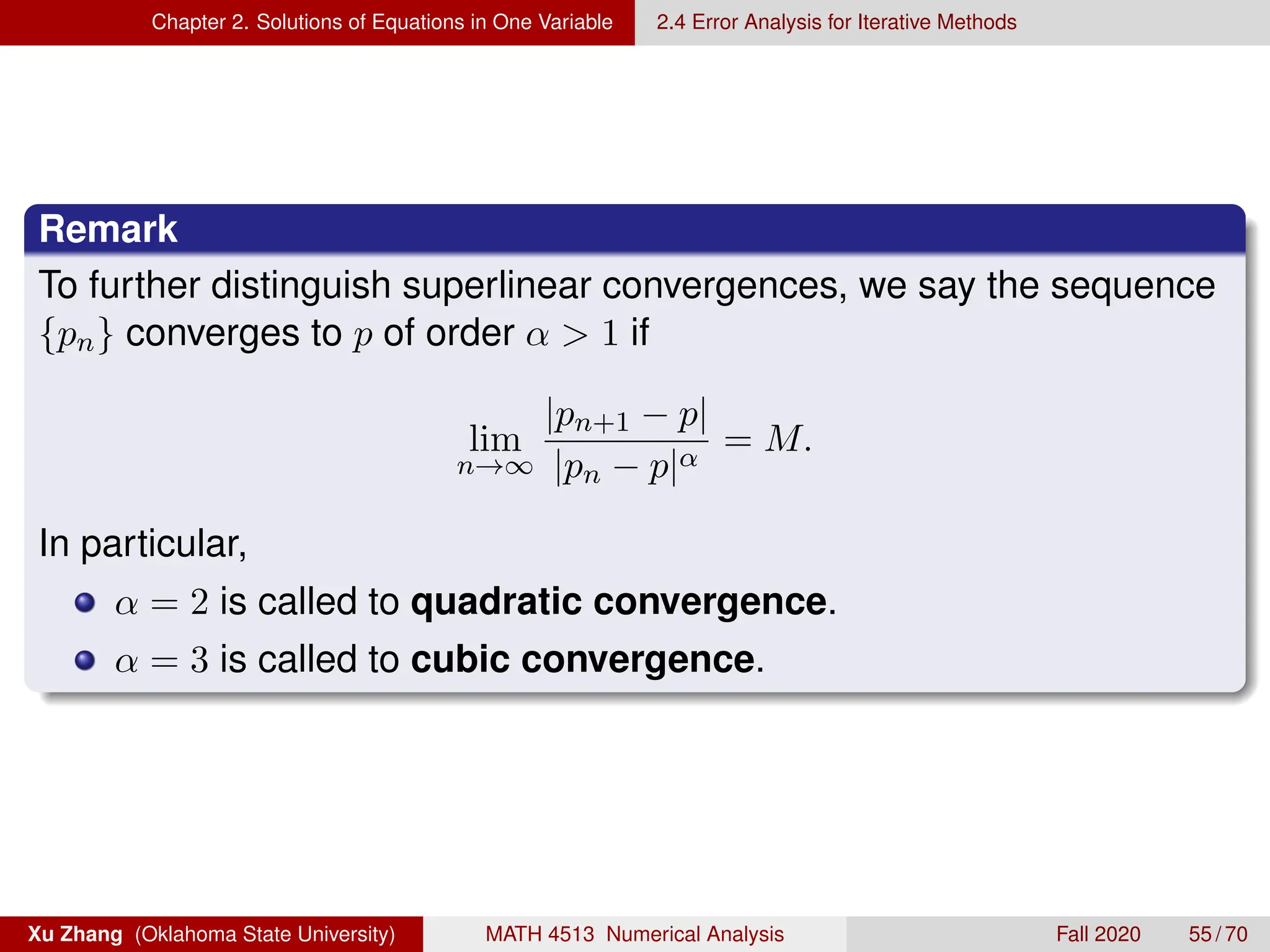 Chapter 2. Solutions of Equations in One Variable 2.4 Error Analysis for Iterative Methods
Remark
To further distinguish superlinear convergences, we say the sequence
{pn} converges to p of order α  1 if
lim
n→∞
|pn+1 − p|
|pn − p|α
= M.
In particular,
α = 2 is called to quadratic convergence.
α = 3 is called to cubic convergence.
Xu Zhang (Oklahoma State University) MATH 4513 Numerical Analysis Fall 2020 55 / 70
 