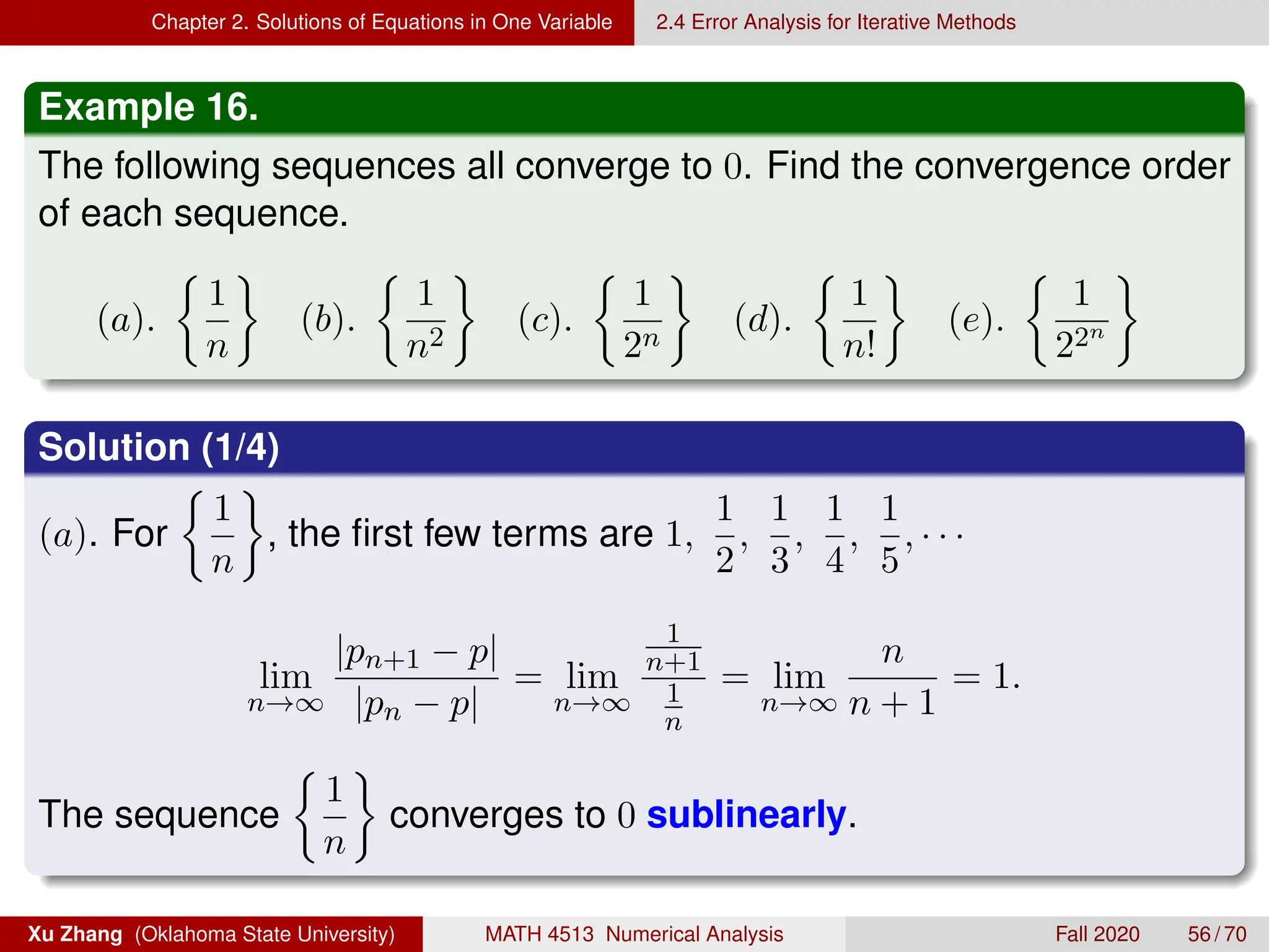 Chapter 2. Solutions of Equations in One Variable 2.4 Error Analysis for Iterative Methods
Example 16.
The following sequences all converge to 0. Find the convergence order
of each sequence.
(a).

1
n

(b).

1
n2

(c).

1
2n

(d).

1
n!

(e).

1
22n

Solution (1/4)
(a). For

1
n

, the first few terms are 1,
1
2
,
1
3
,
1
4
,
1
5
, · · ·
lim
n→∞
|pn+1 − p|
|pn − p|
= lim
n→∞
1
n+1
1
n
= lim
n→∞
n
n + 1
= 1.
The sequence

1
n

converges to 0 sublinearly.
Xu Zhang (Oklahoma State University) MATH 4513 Numerical Analysis Fall 2020 56 / 70
 