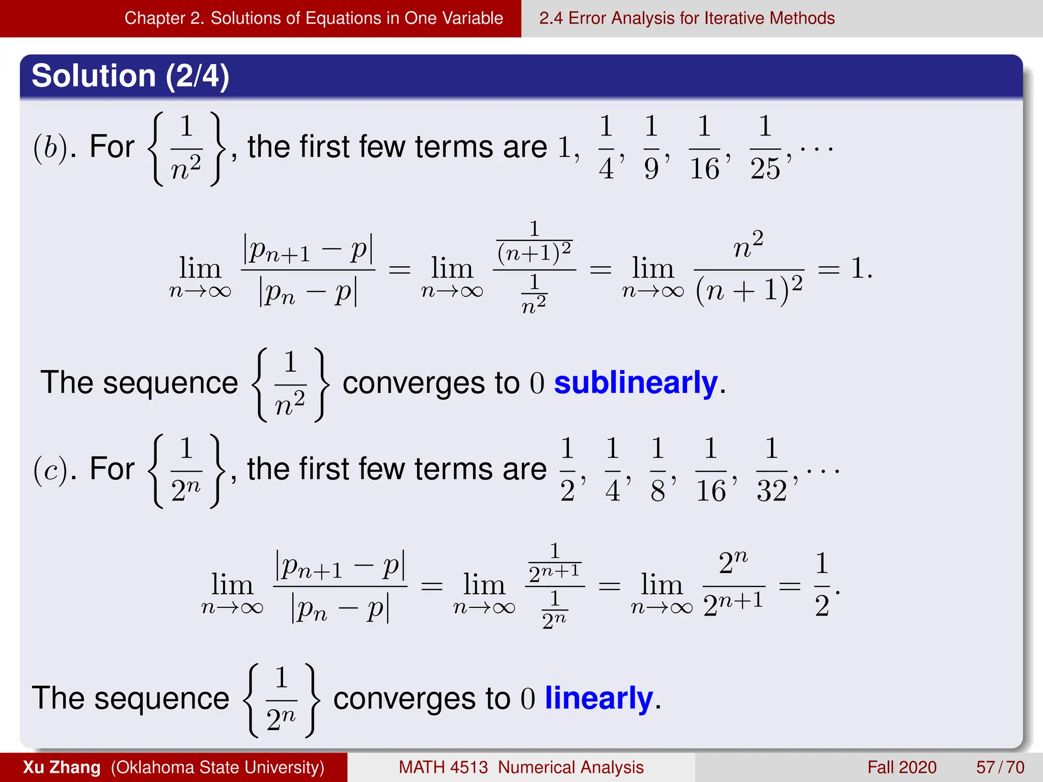 Chapter 2. Solutions of Equations in One Variable 2.4 Error Analysis for Iterative Methods
Solution (2/4)
(b). For

1
n2

, the first few terms are 1,
1
4
,
1
9
,
1
16
,
1
25
, · · ·
lim
n→∞
|pn+1 − p|
|pn − p|
= lim
n→∞
1
(n+1)2
1
n2
= lim
n→∞
n2
(n + 1)2
= 1.
The sequence

1
n2

converges to 0 sublinearly.
(c). For

1
2n

, the first few terms are
1
2
,
1
4
,
1
8
,
1
16
,
1
32
, · · ·
lim
n→∞
|pn+1 − p|
|pn − p|
= lim
n→∞
1
2n+1
1
2n
= lim
n→∞
2n
2n+1
=
1
2
.
The sequence

1
2n

converges to 0 linearly.
Xu Zhang (Oklahoma State University) MATH 4513 Numerical Analysis Fall 2020 57 / 70
 