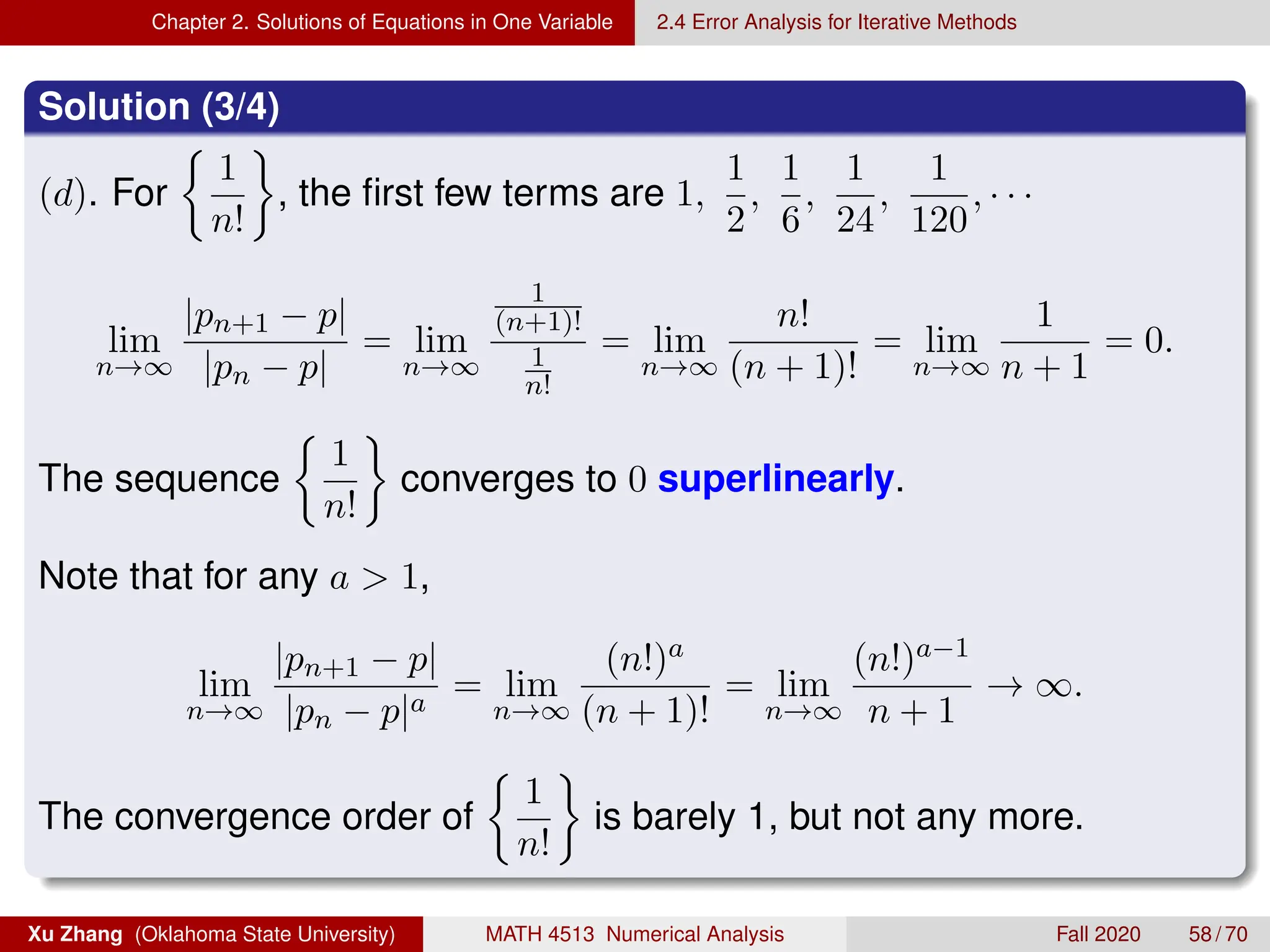 Chapter 2. Solutions of Equations in One Variable 2.4 Error Analysis for Iterative Methods
Solution (3/4)
(d). For

1
n!

, the first few terms are 1,
1
2
,
1
6
,
1
24
,
1
120
, · · ·
lim
n→∞
|pn+1 − p|
|pn − p|
= lim
n→∞
1
(n+1)!
1
n!
= lim
n→∞
n!
(n + 1)!
= lim
n→∞
1
n + 1
= 0.
The sequence

1
n!

converges to 0 superlinearly.
Note that for any a  1,
lim
n→∞
|pn+1 − p|
|pn − p|a
= lim
n→∞
(n!)a
(n + 1)!
= lim
n→∞
(n!)a−1
n + 1
→ ∞.
The convergence order of

1
n!

is barely 1, but not any more.
Xu Zhang (Oklahoma State University) MATH 4513 Numerical Analysis Fall 2020 58 / 70
 