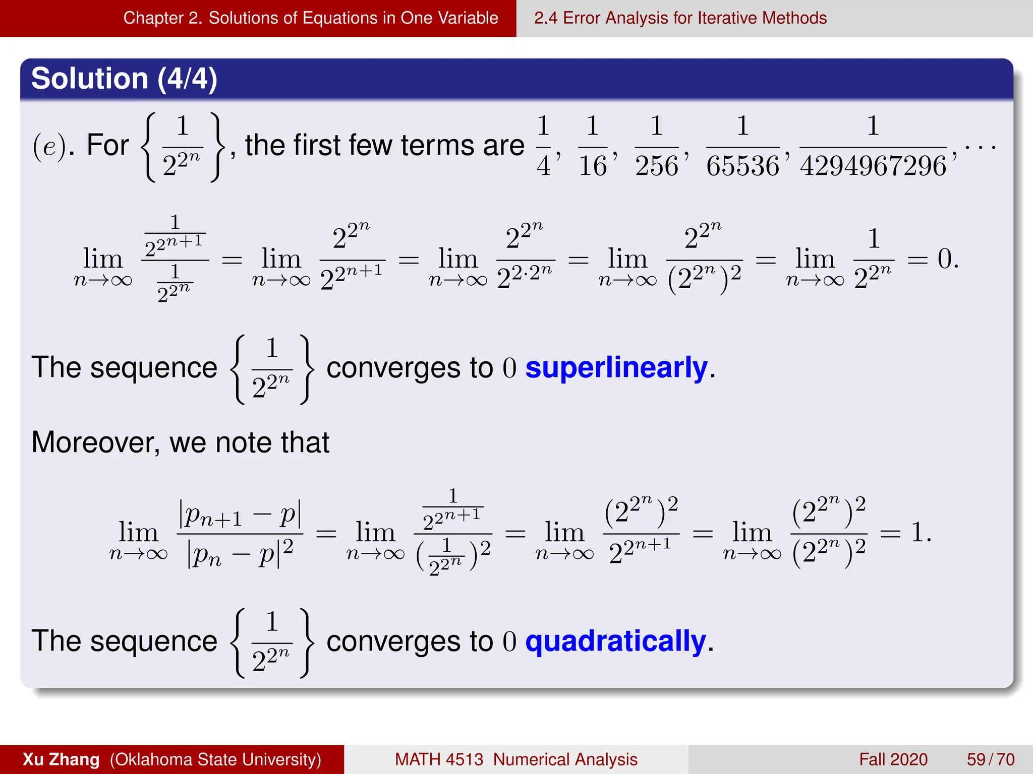 Chapter 2. Solutions of Equations in One Variable 2.4 Error Analysis for Iterative Methods
Solution (4/4)
(e). For

1
22n

, the first few terms are
1
4
,
1
16
,
1
256
,
1
65536
,
1
4294967296
, · · ·
lim
n→∞
1
22n+1
1
22n
= lim
n→∞
22n
22n+1 = lim
n→∞
22n
22·2n = lim
n→∞
22n
(22n
)2
= lim
n→∞
1
22n = 0.
The sequence

1
22n

converges to 0 superlinearly.
Moreover, we note that
lim
n→∞
|pn+1 − p|
|pn − p|2
= lim
n→∞
1
22n+1
( 1
22n )2
= lim
n→∞
(22n
)2
22n+1 = lim
n→∞
(22n
)2
(22n
)2
= 1.
The sequence

1
22n

converges to 0 quadratically.
Xu Zhang (Oklahoma State University) MATH 4513 Numerical Analysis Fall 2020 59 / 70
 