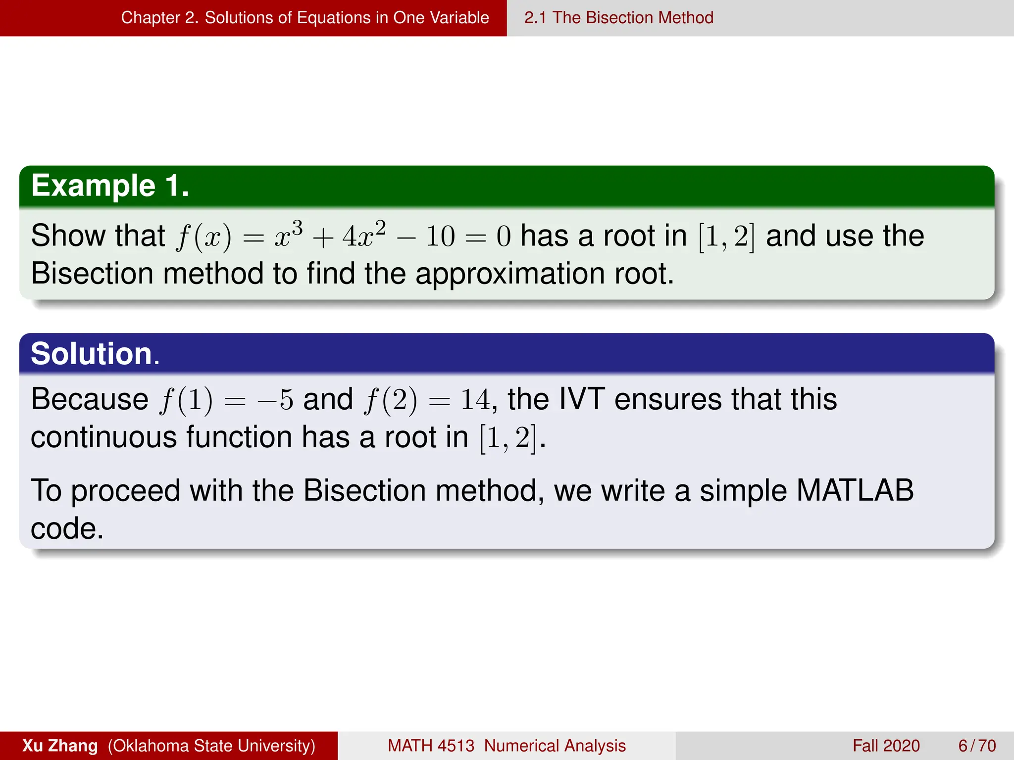Chapter 2. Solutions of Equations in One Variable 2.1 The Bisection Method
Example 1.
Show that f(x) = x3 + 4x2 − 10 = 0 has a root in [1, 2] and use the
Bisection method to find the approximation root.
Solution.
Because f(1) = −5 and f(2) = 14, the IVT ensures that this
continuous function has a root in [1, 2].
To proceed with the Bisection method, we write a simple MATLAB
code.
Xu Zhang (Oklahoma State University) MATH 4513 Numerical Analysis Fall 2020 6 / 70
 