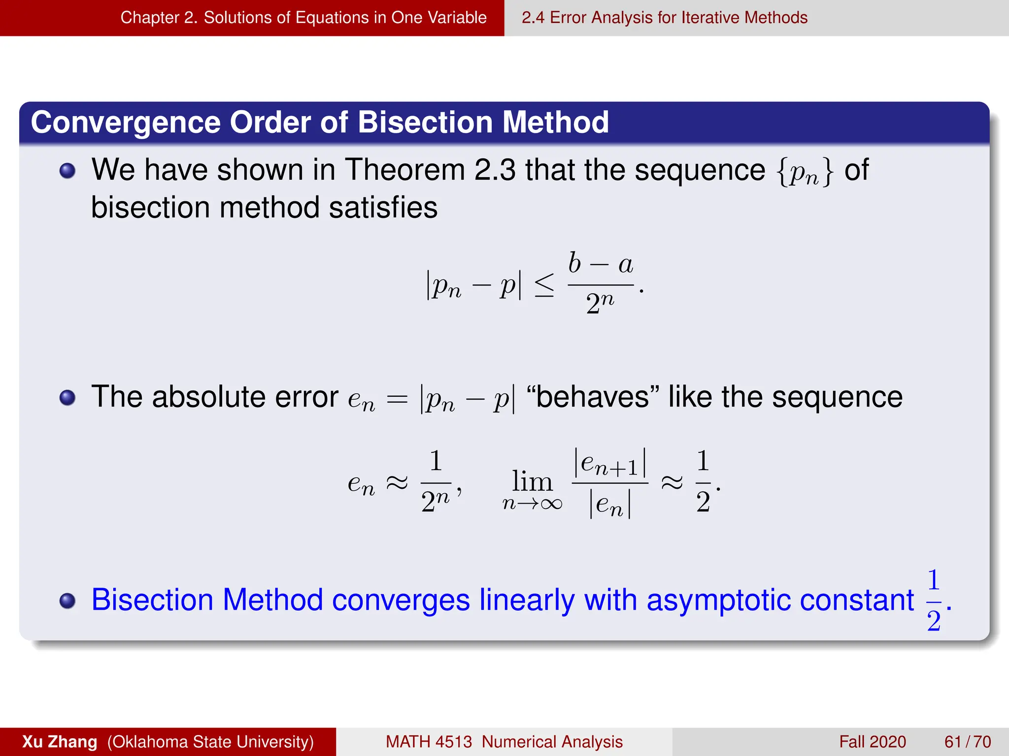 Chapter 2. Solutions of Equations in One Variable 2.4 Error Analysis for Iterative Methods
Convergence Order of Bisection Method
We have shown in Theorem 2.3 that the sequence {pn} of
bisection method satisfies
|pn − p| ≤
b − a
2n
.
The absolute error en = |pn − p| “behaves” like the sequence
en ≈
1
2n
, lim
n→∞
|en+1|
|en|
≈
1
2
.
Bisection Method converges linearly with asymptotic constant
1
2
.
Xu Zhang (Oklahoma State University) MATH 4513 Numerical Analysis Fall 2020 61 / 70
 