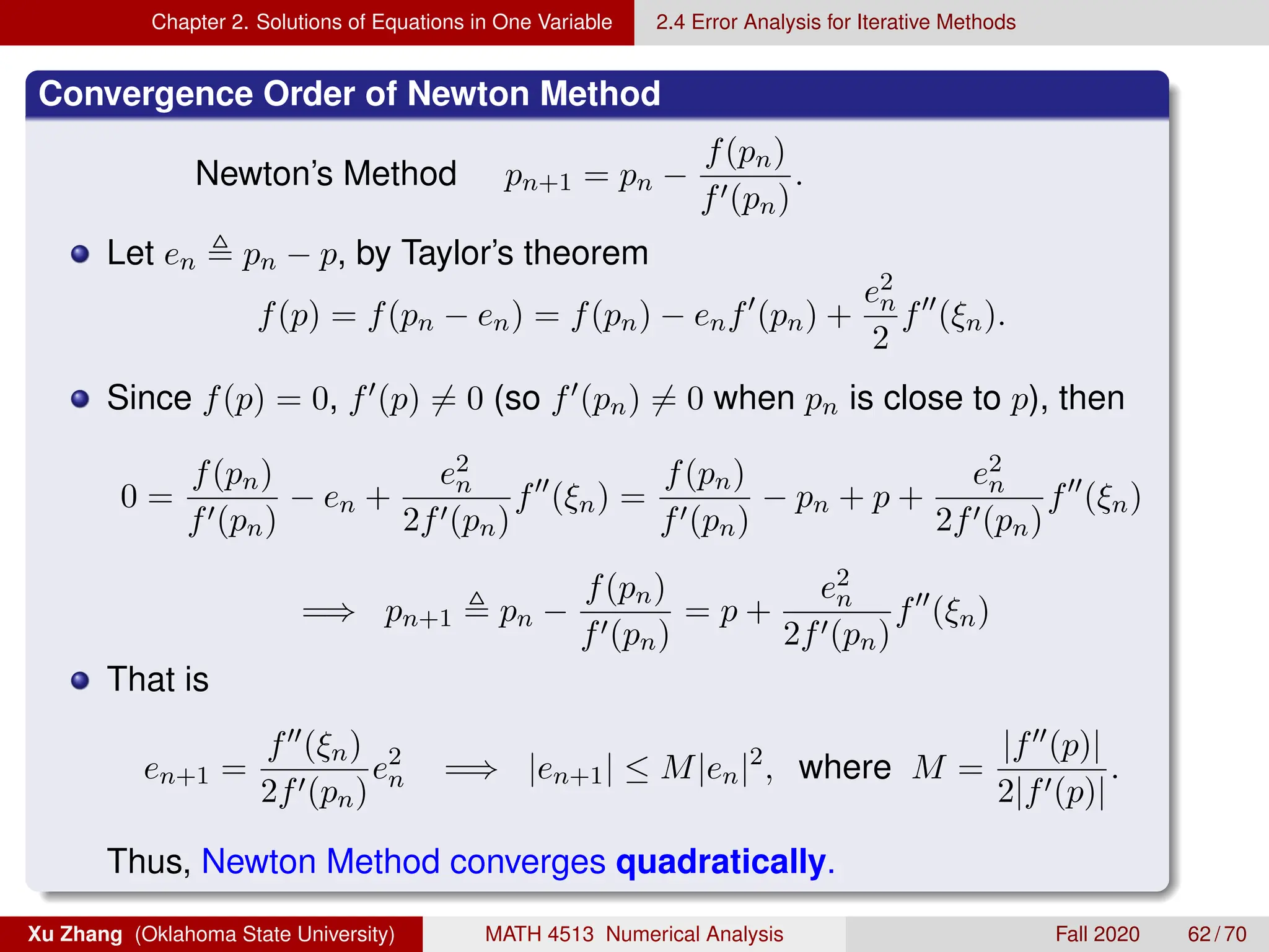 Chapter 2. Solutions of Equations in One Variable 2.4 Error Analysis for Iterative Methods
Convergence Order of Newton Method
Newton’s Method pn+1 = pn −
f(pn)
f0(pn)
.
Let en , pn − p, by Taylor’s theorem
f(p) = f(pn − en) = f(pn) − enf0
(pn) +
e2
n
2
f00
(ξn).
Since f(p) = 0, f0(p) 6= 0 (so f0(pn) 6= 0 when pn is close to p), then
0 =
f(pn)
f0(pn)
− en +
e2
n
2f0(pn)
f00
(ξn) =
f(pn)
f0(pn)
− pn + p +
e2
n
2f0(pn)
f00
(ξn)
=⇒ pn+1 , pn −
f(pn)
f0(pn)
= p +
e2
n
2f0(pn)
f00
(ξn)
That is
en+1 =
f00(ξn)
2f0(pn)
e2
n =⇒ |en+1| ≤ M|en|2
, where M =
|f00(p)|
2|f0(p)|
.
Thus, Newton Method converges quadratically.
Xu Zhang (Oklahoma State University) MATH 4513 Numerical Analysis Fall 2020 62 / 70
 