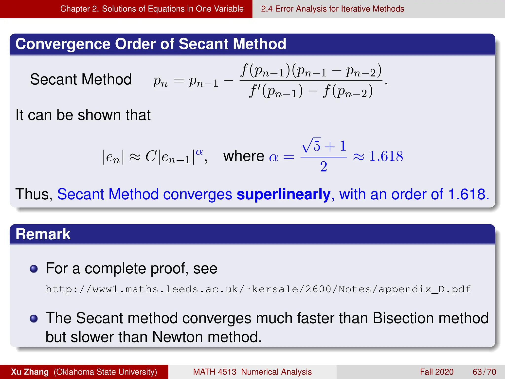 Chapter 2. Solutions of Equations in One Variable 2.4 Error Analysis for Iterative Methods
Convergence Order of Secant Method
Secant Method pn = pn−1 −
f(pn−1)(pn−1 − pn−2)
f0(pn−1) − f(pn−2)
.
It can be shown that
|en| ≈ C|en−1|α
, where α =
√
5 + 1
2
≈ 1.618
Thus, Secant Method converges superlinearly, with an order of 1.618.
Remark
For a complete proof, see
http://www1.maths.leeds.ac.uk/˜kersale/2600/Notes/appendix_D.pdf
The Secant method converges much faster than Bisection method
but slower than Newton method.
Xu Zhang (Oklahoma State University) MATH 4513 Numerical Analysis Fall 2020 63 / 70
 
