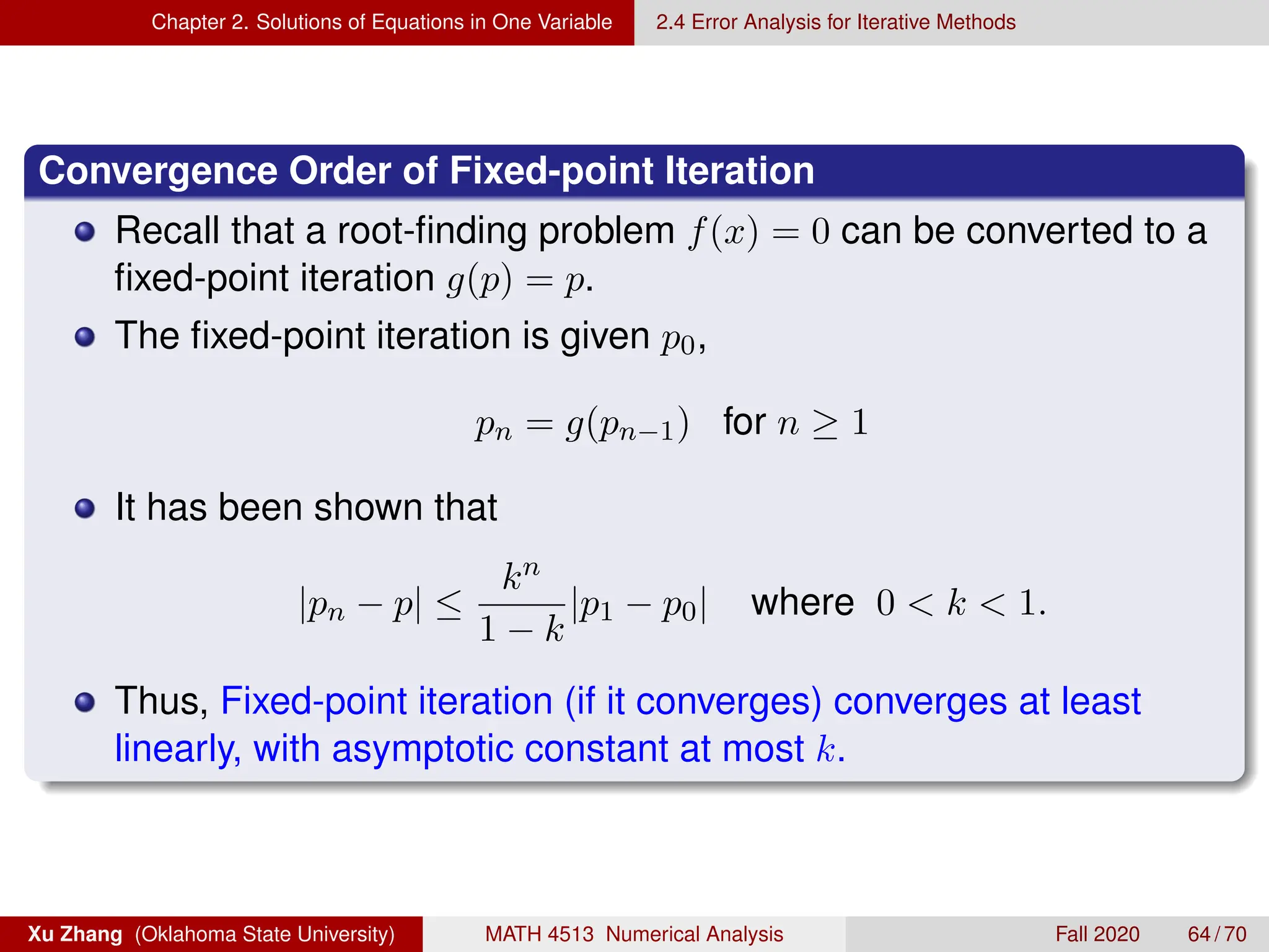 Chapter 2. Solutions of Equations in One Variable 2.4 Error Analysis for Iterative Methods
Convergence Order of Fixed-point Iteration
Recall that a root-finding problem f(x) = 0 can be converted to a
fixed-point iteration g(p) = p.
The fixed-point iteration is given p0,
pn = g(pn−1) for n ≥ 1
It has been shown that
|pn − p| ≤
kn
1 − k
|p1 − p0| where 0  k  1.
Thus, Fixed-point iteration (if it converges) converges at least
linearly, with asymptotic constant at most k.
Xu Zhang (Oklahoma State University) MATH 4513 Numerical Analysis Fall 2020 64 / 70
 