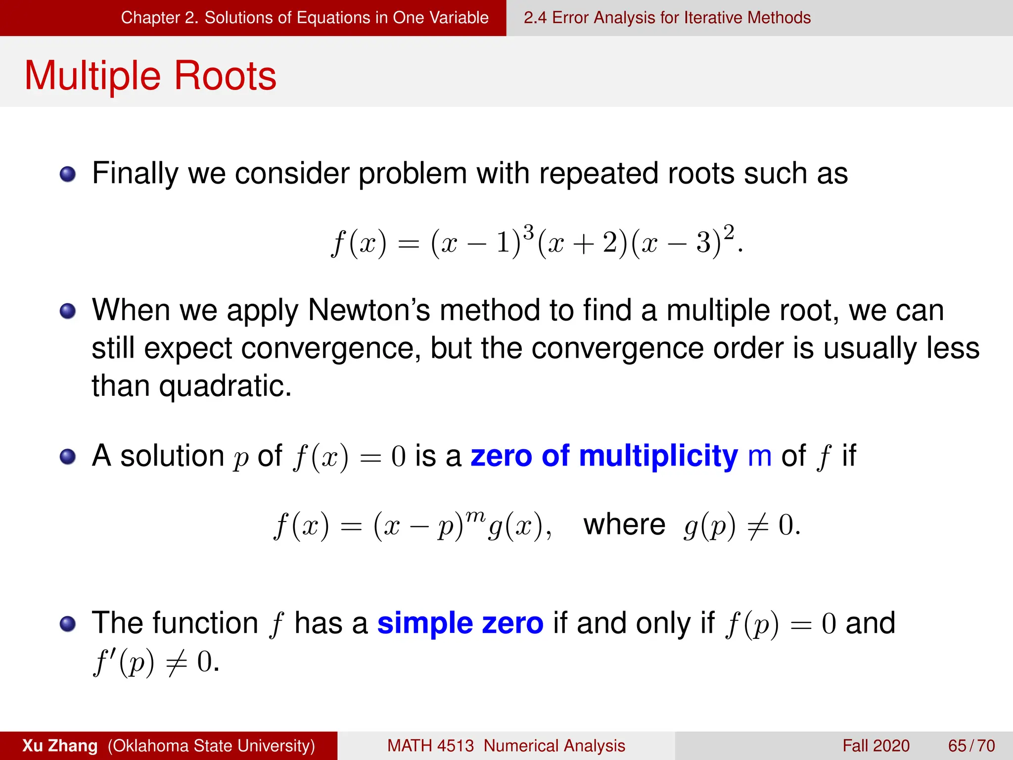 Chapter 2. Solutions of Equations in One Variable 2.4 Error Analysis for Iterative Methods
Multiple Roots
Finally we consider problem with repeated roots such as
f(x) = (x − 1)3
(x + 2)(x − 3)2
.
When we apply Newton’s method to find a multiple root, we can
still expect convergence, but the convergence order is usually less
than quadratic.
A solution p of f(x) = 0 is a zero of multiplicity m of f if
f(x) = (x − p)m
g(x), where g(p) 6= 0.
The function f has a simple zero if and only if f(p) = 0 and
f0(p) 6= 0.
Xu Zhang (Oklahoma State University) MATH 4513 Numerical Analysis Fall 2020 65 / 70
 