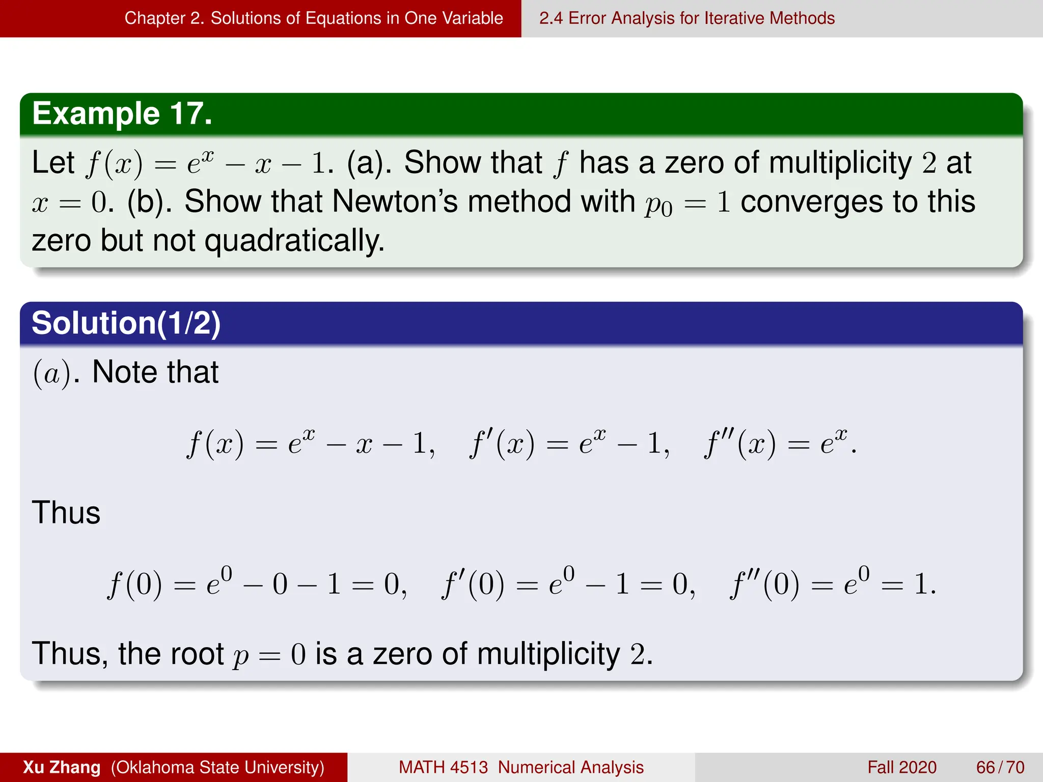 Chapter 2. Solutions of Equations in One Variable 2.4 Error Analysis for Iterative Methods
Example 17.
Let f(x) = ex − x − 1. (a). Show that f has a zero of multiplicity 2 at
x = 0. (b). Show that Newton’s method with p0 = 1 converges to this
zero but not quadratically.
Solution(1/2)
(a). Note that
f(x) = ex
− x − 1, f0
(x) = ex
− 1, f00
(x) = ex
.
Thus
f(0) = e0
− 0 − 1 = 0, f0
(0) = e0
− 1 = 0, f00
(0) = e0
= 1.
Thus, the root p = 0 is a zero of multiplicity 2.
Xu Zhang (Oklahoma State University) MATH 4513 Numerical Analysis Fall 2020 66 / 70
 