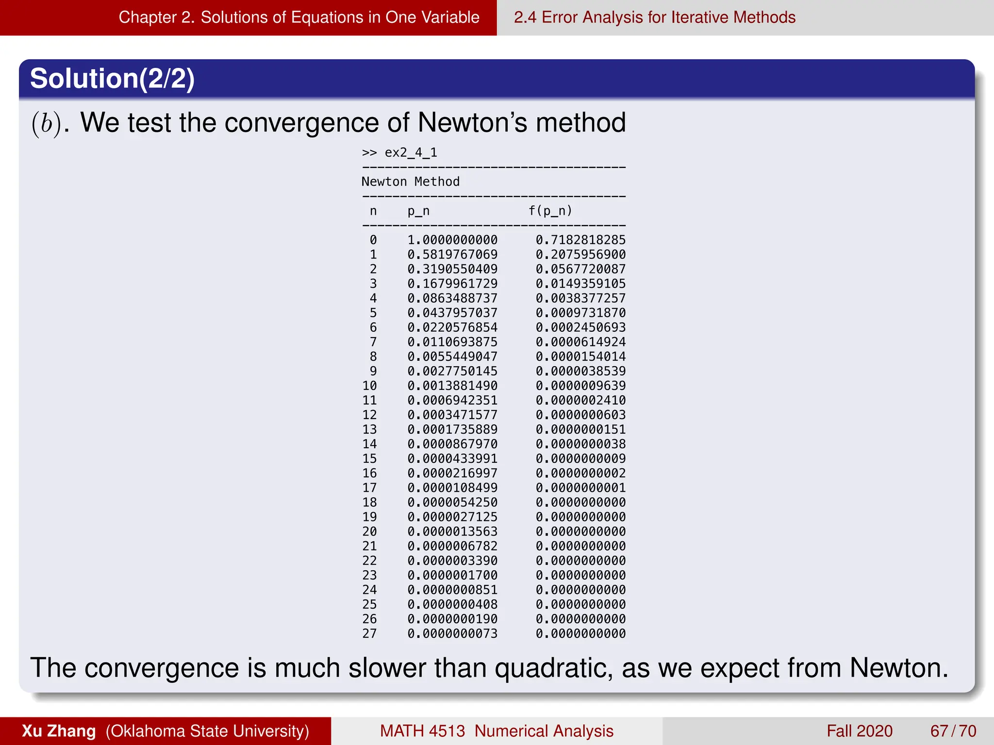 Chapter 2. Solutions of Equations in One Variable 2.4 Error Analysis for Iterative Methods
Solution(2/2)
(b). We test the convergence of Newton’s method
9/3/20 1:50 AM MATLAB Command Window 1 of
 ex2_4_1
-----------------------------------
Newton Method
-----------------------------------
n p_n f(p_n)
-----------------------------------
0 1.0000000000 0.7182818285
1 0.5819767069 0.2075956900
2 0.3190550409 0.0567720087
3 0.1679961729 0.0149359105
4 0.0863488737 0.0038377257
5 0.0437957037 0.0009731870
6 0.0220576854 0.0002450693
7 0.0110693875 0.0000614924
8 0.0055449047 0.0000154014
9 0.0027750145 0.0000038539
10 0.0013881490 0.0000009639
11 0.0006942351 0.0000002410
12 0.0003471577 0.0000000603
13 0.0001735889 0.0000000151
14 0.0000867970 0.0000000038
15 0.0000433991 0.0000000009
16 0.0000216997 0.0000000002
17 0.0000108499 0.0000000001
18 0.0000054250 0.0000000000
19 0.0000027125 0.0000000000
20 0.0000013563 0.0000000000
21 0.0000006782 0.0000000000
22 0.0000003390 0.0000000000
23 0.0000001700 0.0000000000
24 0.0000000851 0.0000000000
25 0.0000000408 0.0000000000
26 0.0000000190 0.0000000000
27 0.0000000073 0.0000000000
 x
The convergence is much slower than quadratic, as we expect from Newton.
Xu Zhang (Oklahoma State University) MATH 4513 Numerical Analysis Fall 2020 67 / 70
 