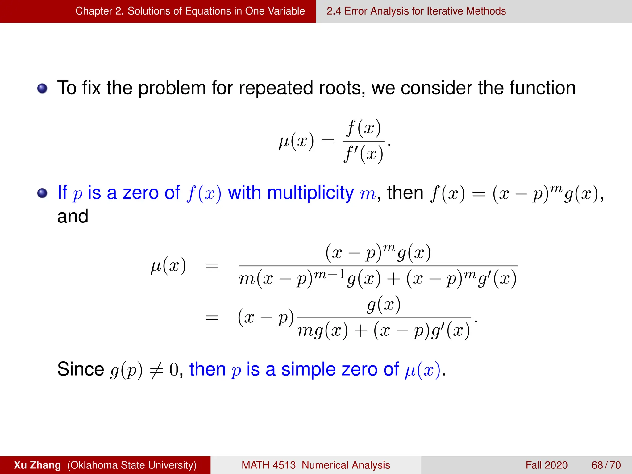 Chapter 2. Solutions of Equations in One Variable 2.4 Error Analysis for Iterative Methods
To fix the problem for repeated roots, we consider the function
µ(x) =
f(x)
f0(x)
.
If p is a zero of f(x) with multiplicity m, then f(x) = (x − p)mg(x),
and
µ(x) =
(x − p)mg(x)
m(x − p)m−1g(x) + (x − p)mg0(x)
= (x − p)
g(x)
mg(x) + (x − p)g0(x)
.
Since g(p) 6= 0, then p is a simple zero of µ(x).
Xu Zhang (Oklahoma State University) MATH 4513 Numerical Analysis Fall 2020 68 / 70
 