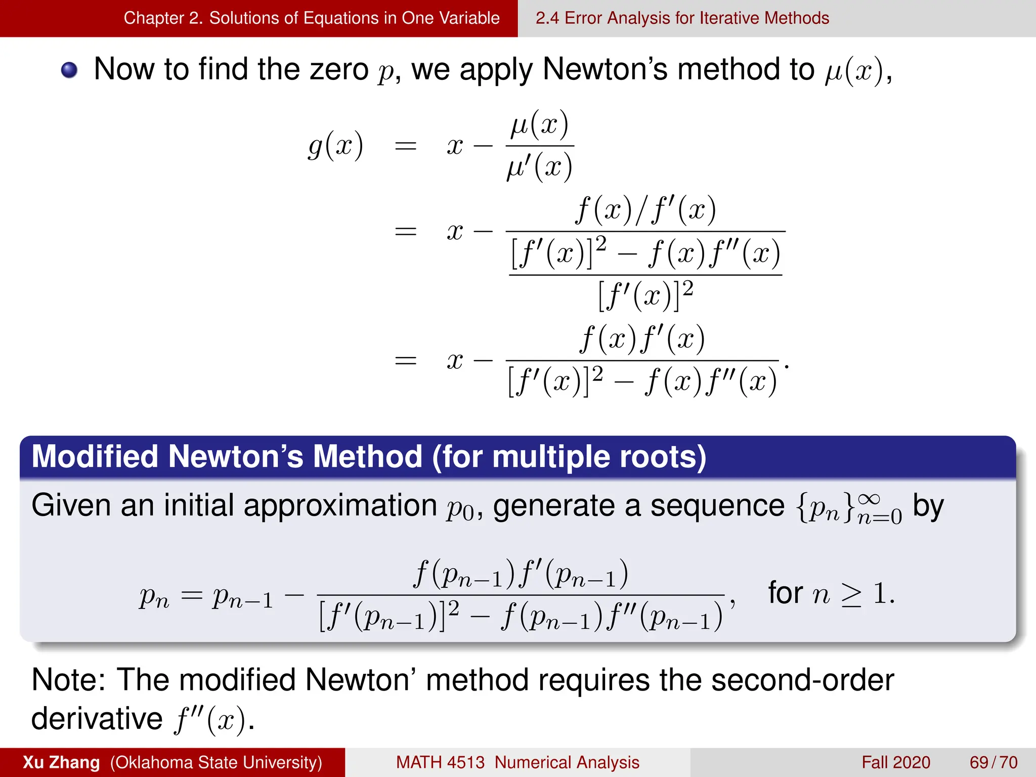Chapter 2. Solutions of Equations in One Variable 2.4 Error Analysis for Iterative Methods
Now to find the zero p, we apply Newton’s method to µ(x),
g(x) = x −
µ(x)
µ0(x)
= x −
f(x)/f0(x)
[f0(x)]2 − f(x)f00(x)
[f0(x)]2
= x −
f(x)f0(x)
[f0(x)]2 − f(x)f00(x)
.
Modified Newton’s Method (for multiple roots)
Given an initial approximation p0, generate a sequence {pn}∞
n=0 by
pn = pn−1 −
f(pn−1)f0(pn−1)
[f0(pn−1)]2 − f(pn−1)f00(pn−1)
, for n ≥ 1.
Note: The modified Newton’ method requires the second-order
derivative f00(x).
Xu Zhang (Oklahoma State University) MATH 4513 Numerical Analysis Fall 2020 69 / 70
 