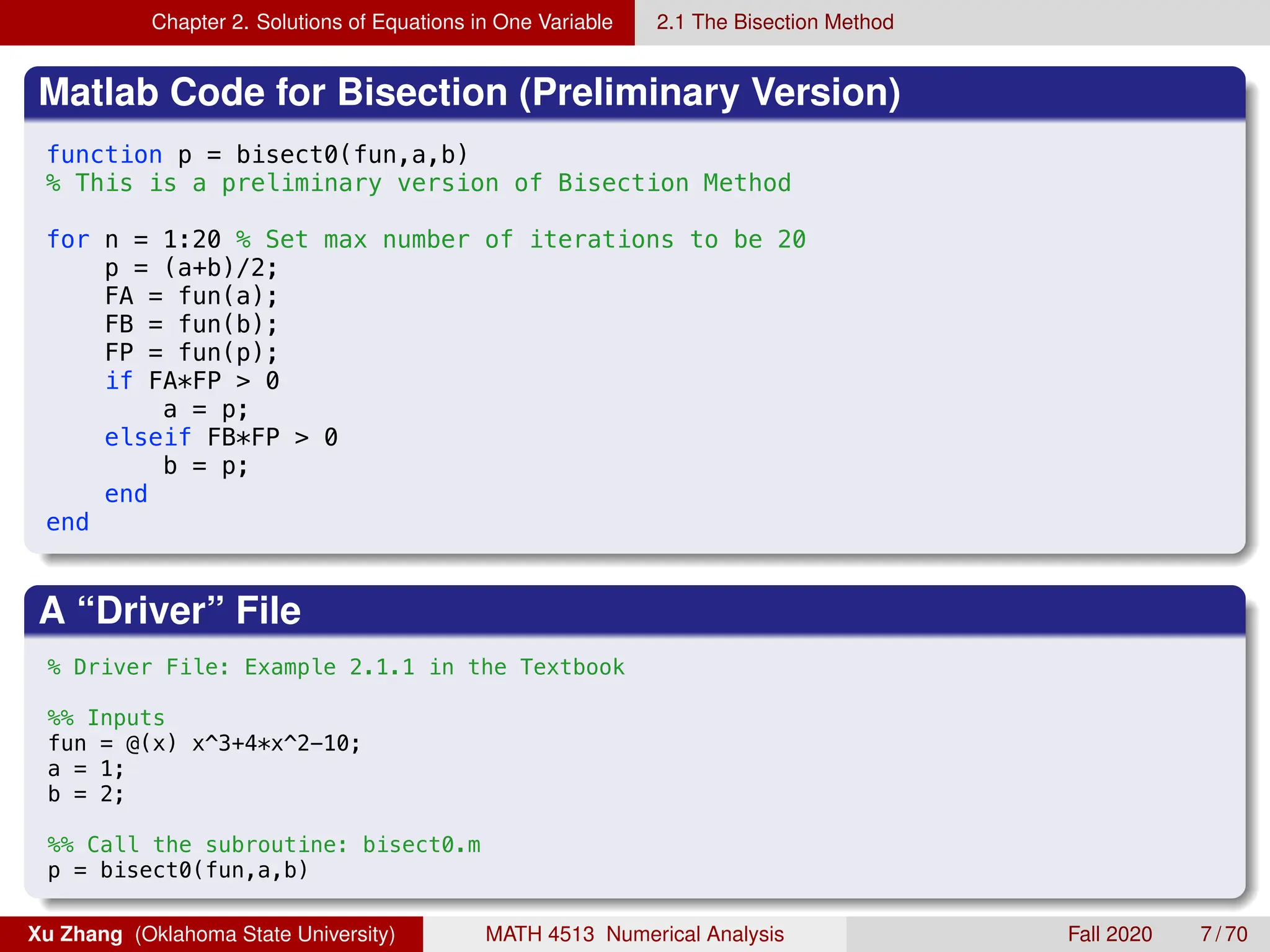 Chapter 2. Solutions of Equations in One Variable 2.1 The Bisection Method
Matlab Code for Bisection (Preliminary Version)
8/21/19 5:28 PM /Users/xuzhang/Dropbox/Teachi.../bisect0.m 1
function p = bisect0(fun,a,b)
% This is a preliminary version of Bisection Method
for n = 1:20 % Set max number of iterations to be 20
p = (a+b)/2;
FA = fun(a);
FB = fun(b);
FP = fun(p);
if FA*FP  0
a = p;
elseif FB*FP  0
b = p;
end
end
A “Driver” File
8/21/19 5:28 PM /Users/xuzhang/Dropbox/Teachi.../ex2_1_0.m 1 of 1
% Driver File: Example 2.1.1 in the Textbook
%% Inputs
fun = @(x) x^3+4*x^2-10;
a = 1;
b = 2;
%% Call the subroutine: bisect0.m
p = bisect0(fun,a,b)
Xu Zhang (Oklahoma State University) MATH 4513 Numerical Analysis Fall 2020 7 / 70
 