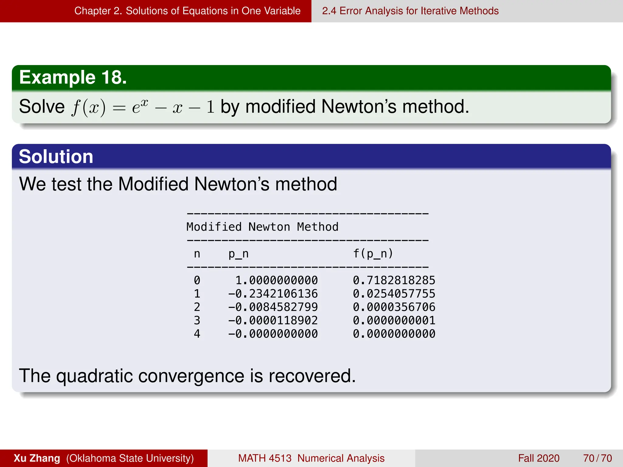 Chapter 2. Solutions of Equations in One Variable 2.4 Error Analysis for Iterative Methods
Example 18.
Solve f(x) = ex − x − 1 by modified Newton’s method.
Solution
We test the Modified Newton’s method
13 0.0001735889 0.0000000151
14 0.0000867970 0.0000000038
15 0.0000433991 0.0000000009
16 0.0000216997 0.0000000002
17 0.0000108499 0.0000000001
18 0.0000054250 0.0000000000
19 0.0000027125 0.0000000000
20 0.0000013563 0.0000000000
21 0.0000006782 0.0000000000
22 0.0000003390 0.0000000000
23 0.0000001700 0.0000000000
24 0.0000000851 0.0000000000
25 0.0000000408 0.0000000000
26 0.0000000190 0.0000000000
27 0.0000000073 0.0000000000
-----------------------------------
Modified Newton Method
-----------------------------------
n p_n f(p_n)
-----------------------------------
0 1.0000000000 0.7182818285
1 -0.2342106136 0.0254057755
2 -0.0084582799 0.0000356706
3 -0.0000118902 0.0000000001
4 -0.0000000000 0.0000000000

The quadratic convergence is recovered.
Xu Zhang (Oklahoma State University) MATH 4513 Numerical Analysis Fall 2020 70 / 70
 